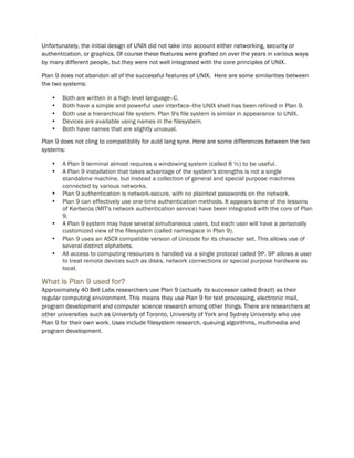 Unfortunately, the initial design of UNIX did not take into account either networking, security or
authentication, or graphics. Of course these features were grafted on over the years in various ways
by many different people, but they were not well integrated with the core principles of UNIX.
Plan 9 does not abandon all of the successful features of UNIX. Here are some similarities between
the two systems:
• Both are written in a high level language--C.
• Both have a simple and powerful user interface--the UNIX shell has been refined in Plan 9.
• Both use a hierarchical file system. Plan 9's file system is similar in appearance to UNIX.
• Devices are available using names in the filesystem.
• Both have names that are slightly unusual.
Plan 9 does not cling to compatibility for auld lang syne. Here are some differences between the two
systems:
• A Plan 9 terminal almost requires a windowing system (called 8 ½) to be useful.
• A Plan 9 installation that takes advantage of the system's strengths is not a single
standalone machine, but instead a collection of general and special purpose machines
connected by various networks.
• Plan 9 authentication is network-secure, with no plaintext passwords on the network.
• Plan 9 can effectively use one-time authentication methods. It appears some of the lessons
of Kerberos (MIT's network authentication service) have been integrated with the core of Plan
9.
• A Plan 9 system may have several simultaneous users, but each user will have a personally
customized view of the filesystem (called namespace in Plan 9).
• Plan 9 uses an ASCII compatible version of Unicode for its character set. This allows use of
several distinct alphabets.
• All access to computing resources is handled via a single protocol called 9P. 9P allows a user
to treat remote devices such as disks, network connections or special purpose hardware as
local.
What is Plan 9 used for?
Approximately 40 Bell Labs researchers use Plan 9 (actually its successor called Brazil) as their
regular computing environment. This means they use Plan 9 for text processing, electronic mail,
program development and computer science research among other things. There are researchers at
other universities such as University of Toronto, University of York and Sydney University who use
Plan 9 for their own work. Uses include filesystem research, queuing algorithms, multimedia and
program development.
 