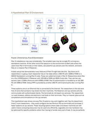 A Hypothetical Plan 9 Environment
FIGURE 1 HYPOTHETICAL PLAN 9 ENVIRONMENT
Plan 9 installations may vary considerably. The simplest case may be a single PC running as a
standalone machine. At the other end of the spectrum is the environment at Bell Labs where the
users have Plan 9 terminals on their desks, use powerful cpu servers over the network, and store
files on a massive Plan 9 fileserver.
A basic setup that demonstrates many features of Plan 9 might look like this: Say there are 6
researchers in a group. Each researcher has on her desk either a 486 PC with 16MB of RAM or a
68040 Nextstation running Plan 9 code. These are called terminals in Plan 9. Researchers store files
on a Sun SPARCstation 2 fileserver with 128 MB of RAM and 8GB of scsi disk. They use two cpu
servers, both 133Mhz Pentiums with 64MB of RAM. Plan 9 authentication is handled by an old 386
PC with 8MB of RAM. Dialup PPP is provided by another 386 PC with 8 serial ports also running Plan
9.
These systems are on an Ethernet that is connected to the Internet. The researchers in this lab work
free of worry that someone may break into their machines. The fileserver and cpu servers will only
communicate with authenticated clients. The terminals do not export any services. The researchers
run web browsers, editors and electronic mail tools on their terminals. They run heavier jobs such as
compilations and simulations on the cpu servers.
This hypothetical case shows one-way Plan 9 systems may work together well. Say the department
hires 2 more researchers -- they could configure the two Pentium PCs as terminals and purchase 2
faster systems as cpu servers. These recycling options where older and slower machines are still
useful means computing resources may be used very efficiently. Upgrades and new hardware may
be optimized for specific problems rather than having to handle every sort of task. It may be perfectly
 