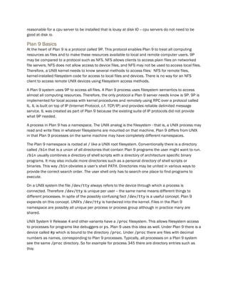 reasonable for a cpu server to be installed that is lousy at disk IO -- cpu servers do not need to be
good at disk io.
Plan 9 Basics
At the heart of Plan 9 is a protocol called 9P. This protocol enables Plan 9 to treat all computing
resources as files and to make these resources available to local and remote computer users. 9P
may be compared to a protocol such as NFS. NFS allows clients to access plain files on networked
file servers. NFS does not allow access to device files, and NFS may not be used to access local files.
Therefore, a UNIX kernel needs to know several methods to access files: NFS for remote files,
kernel-installed filesystem code for access to local files and devices. There is no way for an NFS
client to access remote UNIX devices using filesystem access methods.
A Plan 9 system uses 9P to access all files. A Plan 9 process uses filesystem semantics to access
almost all computing resources. Therefore, the only protocol a Plan 9 server needs know is 9P. 9P is
implemented for local access with kernel procedures and remotely using RPC over a protocol called
IL. IL is built on top of IP (Internet Protocol, c.f. TCP/IP) and provides reliable delimited message
service. IL was created as part of Plan 9 because the existing suite of IP protocols did not provide
what 9P needed.
A process in Plan 9 has a namespace. The UNIX analog is the filesystem - that is, a UNIX process may
read and write files in whatever filesystems are mounted on that machine. Plan 9 differs from UNIX
in that Plan 9 processes on the same machine may have completely different namespaces.
The Plan 9 namespace is rooted at / like a UNIX root filesystem. Conventionally there is a directory
called /bin that is a union of all directories that contain Plan 9 programs the user might want to run.
/bin usually combines a directory of shell scripts with a directory of architecture specific binary
programs. It may also include more directories such as a personal directory of shell scripts or
binaries. This way /bin obviates a user’s shell PATH. Directories may be united in various ways to
provide the correct search order. The user shell only has to search one place to find programs to
execute.
On a UNIX system the file /dev/tty always refers to the device through which a process is
connected. Therefore /dev/tty is unique per user -- the same name means different things to
different processes. In spite of the possibly confusing fact /dev/tty is a useful concept. Plan 9
expands on this concept. UNIX's /dev/tty is hardwired into the kernel. Files in the Plan 9
namespace are possibly all unique per process or process group although in practice many are
shared.
UNIX System V Release 4 and other variants have a /proc filesystem. This allows filesystem access
to processes for programs like debuggers or ps. Plan 9 uses this idea as well. Under Plan 9 there is a
device called #p which is bound to the directory /proc. Under /proc there are files with decimal
numbers as names, corresponding to Plan 9 processes. Typically, all processes on a Plan 9 system
see the same /proc directory. So for example for process 345 there are directory entries such as
this:
 