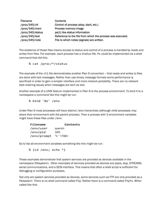 Filename Contents
/proc/345/ctl Control of process (stop, start, etc.)
/proc/345/mem Process memory image
/proc/345/status ps(1) like status information
/proc/345/text Reference to the file from which the process was executed.
/proc/345/note File to which notes (signals) are written.
The existence of these files means access to status and control of a process is handled by reads and
writes from files. For example, each process has a status file. Ps could be implemented via a shell
command that did this:
% cat /proc/*/status
The example of the ctl file demonstrates another Plan 9 convention -- that reads and writes to files
are done with text messages. Rather than use binary message formats some performance is
sacrificed in order to gain a simpler interface and more network portability. There are no network
byte ordering issues when messages are sent as text.
Another example of a UNIX feature implemented in Plan 9 is the process environment. To bind it to a
namespace a command like this might be run:
% bind '#e' /env
Under Plan 9 most processes will have distinct /env hierarchies (although child processes may
share their environment with the parent process). Then a process with 3 environment variables
might have these files under /env:
Filename Contents
/env/user quentin
/env/pid 345
/env/prompt '% ' '<TAB>
So to list all environment variables something like this might be run:
% (cd /env; echo *)
These examples demonstrate that system services are provided as devices available in the
namespace (filesystem). Other examples of services provided as devices are pipes, dup, STREAMS,
serial communications, and a SCSI interface. This means that often a shell script is sufficient for
debugging or configuration purposes.
Not only are system services provided as devices, some services such as FTP are only provided as a
filesystem! There is no shell command called ftp. Rather there is a command called ftpfs. When
called like this:
 