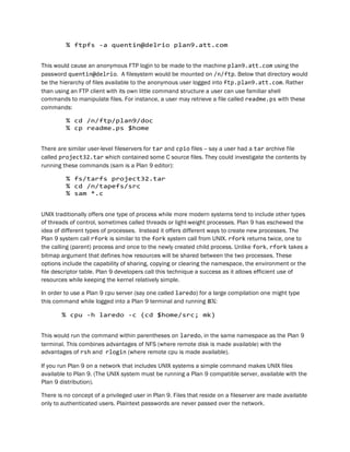 % ftpfs -a quentin@delrio plan9.att.com
This would cause an anonymous FTP login to be made to the machine plan9.att.com using the
password quentin@delrio. A filesystem would be mounted on /n/ftp. Below that directory would
be the hierarchy of files available to the anonymous user logged into ftp.plan9.att.com. Rather
than using an FTP client with its own little command structure a user can use familiar shell
commands to manipulate files. For instance, a user may retrieve a file called readme.ps with these
commands:
% cd /n/ftp/plan9/doc
% cp readme.ps $home
There are similar user-level fileservers for tar and cpio files -- say a user had a tar archive file
called project32.tar which contained some C source files. They could investigate the contents by
running these commands (sam is a Plan 9 editor):
% fs/tarfs project32.tar
% cd /n/tapefs/src
% sam *.c
UNIX traditionally offers one type of process while more modern systems tend to include other types
of threads of control, sometimes called threads or light-weight processes. Plan 9 has eschewed the
idea of different types of processes. Instead it offers different ways to create new processes. The
Plan 9 system call rfork is similar to the fork system call from UNIX. rfork returns twice, one to
the calling (parent) process and once to the newly created child process. Unlike fork, rfork takes a
bitmap argument that defines how resources will be shared between the two processes. These
options include the capability of sharing, copying or clearing the namespace, the environment or the
file descriptor table. Plan 9 developers call this technique a success as it allows efficient use of
resources while keeping the kernel relatively simple.
In order to use a Plan 9 cpu server (say one called laredo) for a large compilation one might type
this command while logged into a Plan 9 terminal and running 8½:
% cpu -h laredo -c (cd $home/src; mk)
This would run the command within parentheses on laredo, in the same namespace as the Plan 9
terminal. This combines advantages of NFS (where remote disk is made available) with the
advantages of rsh and rlogin (where remote cpu is made available).
If you run Plan 9 on a network that includes UNIX systems a simple command makes UNIX files
available to Plan 9. (The UNIX system must be running a Plan 9 compatible server, available with the
Plan 9 distribution).
There is no concept of a privileged user in Plan 9. Files that reside on a fileserver are made available
only to authenticated users. Plaintext passwords are never passed over the network.
 