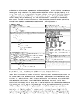 and positioned automatically. acme windows are displayed tiled in 1 or more columns. Each window
has a header or tag and a body. The header typically has a file or directory name and a small list of
words. These words may be selected with the mouse and used as commands. Any text on the screen
may be used as a command, a file to open, a string to search for, or a directory to list. The list of
words in the tag changes dynamically -- the Put or save command will not appear until a file has
been altered. The Look or search command will not be displayed unless there is a file open in that
window -- Look does not make sense if that window has a directory listing in it.
FIGURE 2 FROM ACME: A USER INTERFACE FOR PROGRAMMERS. USED WITH PERMISSION.
Text in these windows may be used in several ways depending on the mouse operations chosen and
the context in which that text was found. In some cases, a selected piece of text will be used as an
argument for a search function -- select some text, select Look from the mouse button 2 menu and
acme will display the next place in that file where the selected text was found. In other cases,
selected text may be used as a file name, and the appropriate action (Get) will cause a new window
to be created with that file opened in it for viewing or editing. Text may be executed as commands
with the Send operation. Windows may be resized and moved with simple mouse operations.
Acme takes a bit of getting used to. Few programs use the mouse and keyboard together to this
extent. Acme ran blazingly fast for me -- no operation other than loading very large files took long at
all. Even searching in large files was virtually instantaneous. I found acme very useful for browsing
 