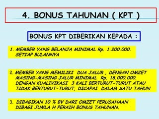 4. BONUS TAHUNAN ( KPT )
BONUS KPT DIBERIKAN KEPADA :
1. MEMBER YANG BELANJA MINIMAL Rp. 1.200.000.
SETIAP BULANNYA
2. MEMBER YANG MEMILIKI DUA JALUR , DENGAN OMZET
MASING-MASING JALUR MINIMAL Rp. 18.000.000.
DENGAN KUALIVIKASI 3 KALI BERTURUT-TURUT ATAU
TIDAK BERTURUT-TURUT, DICAPAI DALAM SATU TAHUN
3. DIBAGIKAN 10 % BV DARI OMZET PERUSAHAAN
DIBAGI JUMLA H PERAIH BONUS TAHUNAN.
 