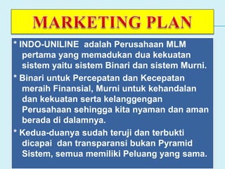 * INDO-UNILINE adalah Perusahaan MLM
pertama yang memadukan dua kekuatan
sistem yaitu sistem Binari dan sistem Murni.
* Binari untuk Percepatan dan Kecepatan
meraih Finansial, Murni untuk kehandalan
dan kekuatan serta kelanggengan
Perusahaan sehingga kita nyaman dan aman
berada di dalamnya.
* Kedua-duanya sudah teruji dan terbukti
dicapai dan transparansi bukan Pyramid
Sistem, semua memiliki Peluang yang sama.
 