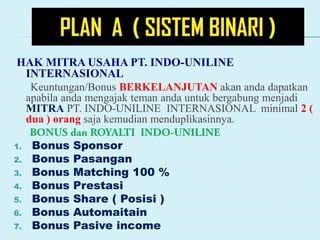 HAK MITRA USAHA PT. INDO-UNILINE
INTERNASIONAL
Keuntungan/Bonus BERKELANJUTAN akan anda dapatkan
apabila anda mengajak teman anda untuk bergabung menjadi
MITRA PT. INDO-UNILINE INTERNASIONAL minimal 2 (
dua ) orang saja kemudian menduplikasinnya.
1. Bonus Sponsor
2. Bonus Pasangan
3. Bonus Matching 100 %
4. Bonus Prestasi
5. Bonus Share ( Posisi )
6. Bonus Automaitain
7. Bonus Pasive income
 