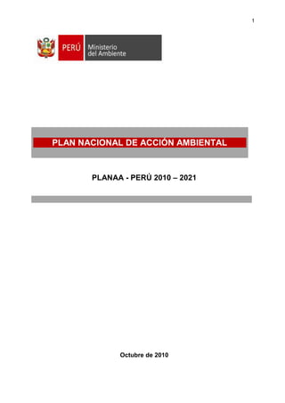 1




PLAN NACIONAL DE ACCIÓN AMBIENTAL



       PLANAA - PERÚ 2010 – 2021




             Octubre de 2010
 