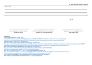 Dr. Hugo Alejandro Chávez Buenrostro
Observaciones
__________________________________________________________________________________________________________________________________________
__________________________________________________________________________________________________________________________________________
__________________________________________________________________________________________________________________________________________
__________________________________________________________________________________________________________________________________________
__________________________________________________________________________________________________________________________________________
Vo. Bo.
__________________________________ _____________________________________ ___________________________________
XYXYXYXYXYXYXYXYXYXYXYXYXYXYXYXYXY XYXYXYXYXYXYXYXYXYXYXYXYXYXYXYXYXYXYXY XYXYXYXYXYXYXYXYXYXYXYXYXYXYXYXYXYX
DOCENTE DE GRUPO SUBDIRECCIÓN ACADÉMICA ESCOLAR DIRECCIÓN ESCOLAR
Referencias.
Evaluar-y-Planear-digital.pdf - Google Drive
https://dgfcdd.sep.gob.mx/multimedia/RSC/BASICA/Documento/202004/202004-RSC-k0ToQtIuSY-CursoHerramientasparalaEvaluacin.pdf
https://www.gob.mx/cms/uploads/attachment/file/792397/plan_de_estudio_para_la_educacion_preescolar_primaria_secundaria_2022.pdf
Institución Educativa: CODEEF A.C. Puebla, México
https://drive.google.com/drive/folders/1Rejubx4OHyusRSg1kf3_t2NMg4eoz8GF
https://www.studocu.com/es-mx/document/universidad-del-valle-de-mexico/etica-social-y-profesional/pimienta-estrategias-de-ensenanza-y-aprendizaje-autor-pimienta-prieto/17406963
http://gestion.cte.sep.gob.mx/insumos/php/docs/Plan_de_Estudios_para_la_Educacion_Preescolar_Primaria_y_Secundaria.pdf?1692919759278
https://libros.conaliteg.gob.mx/primaria.html?id=202308081617?1692919759278
https://www.dof.gob.mx/nota_detalle.php?codigo=5698665&fecha=15/08/2023#gsc.tab=0?169291975927
https://cife.edu.mx/recursos/del-programa-analitico-a-la-planeacion-didactica/
https://www.uv.mx/dgdaie/files/2012/11/CPP-DC-Diaz-Barriga-Estrategias-de-ensenanza.pdf
https://educacionbasica.sep.gob.mx/wp-content/uploads/2023/02/El-diseno-creativo.-Avance-del-contenido-del-Libro-del-docente.-Primer-grado.pdf
https://educacionbasica.sep.gob.mx/wp-content/uploads/2023/03/Sugerencias-Metodologicas-proyectos.pdf
https://educacionbasica.sep.gob.mx/wp-content/uploads/2023/03/Diagnostico-integral-de-la-escuela.pdf
https://clea.edu.mx/biblioteca/files/original/a9bd619ea18b71325b7cd205d97ab0d8.pdf
 