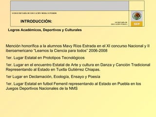 INTRODUCCIÓN: Logros Académicos, Deportivos y Culturales Mención honorífica a la alumnos Mavy Ríos Estrada en el XI concurso Nacional y II iberoamericano “Leamos la Ciencia para todos” 2006-2008 1er. Lugar Estatal en Prototipos Tecnológicos 1er. Lugar en el encuentro Estatal de Arte y cultura en Danza y Canción Tradicional Representando al Estado en Tuxtla Gutiérrez Chiapas. 1er Lugar en Declamación, Ecología, Ensayo y Poesía 1er. Lugar Estatal en futbol Femenil representando al Estado en Puebla en los Juegos Deportivos Nacionales de la NMS  