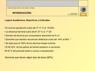INTRODUCCIÓN: Logros Académicos, Deportivos y Culturales El nivel de aprobación subió del 77.17 % al  79.02% La eficiencia terminal subió del 61.57 % al  71.65 Número de alumnos por computadora descendió de 6 a 5 Docentes que diseñan secuencias didácticas subió del  44% al 66%  * Se logra que el 100% de los alumnos tengan tutorías. El 90.32%  de los padres de familia asistieron a reuniones. El 92 % del personal asiste a cursos e actualización Alumnos que tienen algún tipo de beca (56%) 