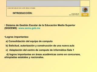 INTRODUCCIÓN: Sistema de Gestión Escolar de la Educación Media Superior (SIGEEMS)  www.sems.gob.mx Logros importantes: a) Consolidación del equipo de computo b) Solicitud, autorización y construcción de una nueva aula  c)  Adaptación del centro de computo de informática Sala 1 d) logros importantes en áreas académicas como en concursos, olimpiadas estatales y nacionales. 