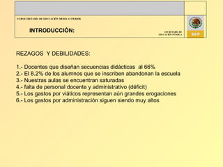 INTRODUCCIÓN: REZAGOS  Y DEBILIDADES: 1.- Docentes que diseñan secuencias didácticas  al 66%  2.- El 8.2% de los alumnos que se inscriben abandonan la escuela 3.- Nuestras aulas se encuentran saturadas  4.- falta de personal docente y administrativo (déficit) 5.- Los gastos por viáticos representan aún grandes erogaciones 6.- Los gastos por administración siguen siendo muy altos 