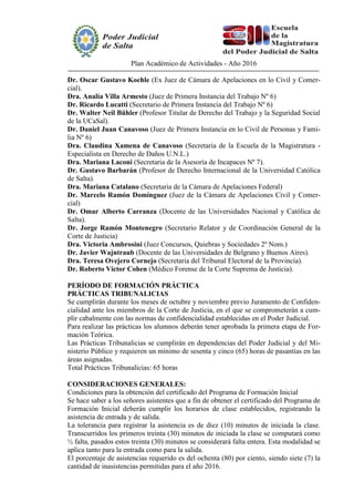 Plan Académico de Actividades - Año 2016
Dr. Oscar Gustavo Koehle (Ex Juez de Cámara de Apelaciones en lo Civil y Comer-
cial).
Dra. Analía Villa Armesto (Juez de Primera Instancia del Trabajo Nº 6)
Dr. Ricardo Lucatti (Secretario de Primera Instancia del Trabajo Nº 6)
Dr. Walter Neil Bühler (Profesor Titular de Derecho del Trabajo y la Seguridad Social
de la UCaSal).
Dr. Daniel Juan Canavoso (Juez de Primera Instancia en lo Civil de Personas y Fami-
lia Nº 6)
Dra. Claudina Xamena de Canavoso (Secretaria de la Escuela de la Magistratura -
Especialista en Derecho de Daños U.N.L.)
Dra. Mariana Laconi (Secretaria de la Asesoría de Incapaces Nº 7).
Dr. Gustavo Barbarán (Profesor de Derecho Internacional de la Universidad Católica
de Salta).
Dra. Mariana Catalano (Secretaria de la Cámara de Apelaciones Federal)
Dr. Marcelo Ramón Domínguez (Juez de la Cámara de Apelaciones Civil y Comer-
cial)
Dr. Omar Alberto Carranza (Docente de las Universidades Nacional y Católica de
Salta).
Dr. Jorge Ramón Montenegro (Secretario Relator y de Coordinación General de la
Corte de Justicia)
Dra. Victoria Ambrosini (Juez Concursos, Quiebras y Sociedades 2º Nom.)
Dr. Javier Wajntraub (Docente de las Universidades de Belgrano y Buenos Aires).
Dra. Teresa Ovejero Cornejo (Secretaria del Tribunal Electoral de la Provincia).
Dr. Roberto Víctor Cohen (Médico Forense de la Corte Suprema de Justicia).
PERÍODO DE FORMACIÓN PRÁCTICA
PRÁCTICAS TRIBUNALICIAS
Se cumplirán durante los meses de octubre y noviembre previo Juramento de Confiden-
cialidad ante los miembros de la Corte de Justicia, en el que se comprometerán a cum-
plir cabalmente con las normas de confidencialidad establecidas en el Poder Judicial.
Para realizar las prácticas los alumnos deberán tener aprobada la primera etapa de For-
mación Teórica.
Las Prácticas Tribunalicias se cumplirán en dependencias del Poder Judicial y del Mi-
nisterio Público y requieren un mínimo de sesenta y cinco (65) horas de pasantías en las
áreas asignadas.
Total Prácticas Tribunalicias: 65 horas
CONSIDERACIONES GENERALES:
Condiciones para la obtención del certificado del Programa de Formación Inicial
Se hace saber a los señores asistentes que a fin de obtener el certificado del Programa de
Formación Inicial deberán cumplir los horarios de clase establecidos, registrando la
asistencia de entrada y de salida.
La tolerancia para registrar la asistencia es de diez (10) minutos de iniciada la clase.
Transcurridos los primeros treinta (30) minutos de iniciada la clase se computará como
½ falta, pasados estos treinta (30) minutos se considerará falta entera. Esta modalidad se
aplica tanto para la entrada como para la salida.
El porcentaje de asistencias requerido es del ochenta (80) por ciento, siendo siete (7) la
cantidad de inasistencias permitidas para el año 2016.
 
