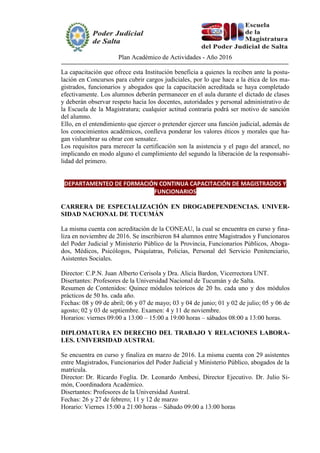 Plan Académico de Actividades - Año 2016
La capacitación que ofrece esta Institución beneficia a quienes la reciben ante la postu-
lación en Concursos para cubrir cargos judiciales, por lo que hace a la ética de los ma-
gistrados, funcionarios y abogados que la capacitación acreditada se haya completado
efectivamente. Los alumnos deberán permanecer en el aula durante el dictado de clases
y deberán observar respeto hacia los docentes, autoridades y personal administrativo de
la Escuela de la Magistratura; cualquier actitud contraria podrá ser motivo de sanción
del alumno.
Ello, en el entendimiento que ejercer o pretender ejercer una función judicial, además de
los conocimientos académicos, conlleva ponderar los valores éticos y morales que ha-
gan vislumbrar su obrar con sensatez.
Los requisitos para merecer la certificación son la asistencia y el pago del arancel, no
implicando en modo alguno el cumplimiento del segundo la liberación de la responsabi-
lidad del primero.
DEPARTAMENTEO DE FORMACIÓN CONTINUA CAPACITACIÓN DE MAGISTRADOS Y
FUNCIONARIOS
CARRERA DE ESPECIALIZACIÓN EN DROGADEPENDENCIAS. UNIVER-
SIDAD NACIONAL DE TUCUMÁN
La misma cuenta con acreditación de la CONEAU, la cual se encuentra en curso y fina-
liza en noviembre de 2016. Se inscribieron 84 alumnos entre Magistrados y Funcionaros
del Poder Judicial y Ministerio Público de la Provincia, Funcionarios Públicos, Aboga-
dos, Médicos, Psicólogos, Psiquíatras, Policías, Personal del Servicio Penitenciario,
Asistentes Sociales.
Director: C.P.N. Juan Alberto Cerisola y Dra. Alicia Bardon, Vicerrectora UNT.
Disertantes: Profesores de la Universidad Nacional de Tucumán y de Salta.
Resumen de Contenidos: Quince módulos teóricos de 20 hs. cada uno y dos módulos
prácticos de 50 hs. cada año.
Fechas: 08 y 09 de abril; 06 y 07 de mayo; 03 y 04 de junio; 01 y 02 de julio; 05 y 06 de
agosto; 02 y 03 de septiembre. Examen: 4 y 11 de noviembre.
Horarios: viernes 09:00 a 13:00 – 15:00 a 19:00 horas – sábados 08:00 a 13:00 horas.
DIPLOMATURA EN DERECHO DEL TRABAJO Y RELACIONES LABORA-
LES. UNIVERSIDAD AUSTRAL
Se encuentra en curso y finaliza en marzo de 2016. La misma cuenta con 29 asistentes
entre Magistrados, Funcionarios del Poder Judicial y Ministerio Público, abogados de la
matrícula.
Director: Dr. Ricardo Foglia. Dr. Leonardo Ambesi, Director Ejecutivo. Dr. Julio Si-
món, Coordinadora Académico.
Disertantes: Profesores de la Universidad Austral.
Fechas: 26 y 27 de febrero; 11 y 12 de marzo
Horario: Viernes 15:00 a 21:00 horas – Sábado 09:00 a 13:00 horas
 