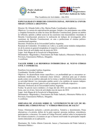 Plan Académico de Actividades - Año 2016
ESPECIALIDAD EN DERECHO CONSTITUCIONAL. PONTIFICIA UNIVER-
SIDAD CATÓLICA ARGENTINA
Director: Dr. Orlando Gallo y Dra. Marina Prada, Coordinadora Académica.
Objetivos: La carrera de especialización persigue: brindar a los participantes una sólida
y completa formación en todas las áreas del Derecho Constitucional; generar un ámbito
de reflexión, opinión y debate acerca de las cuestiones más trascendentes vinculadas al
Derecho Constitucional; promover la realización de trabajos de investigación sobre
cuestiones de Derecho Constitucional, en aras a perfeccionar el sistema político-
constitucional argentino.
Docentes: Profesores de la Universidad Católica Argentina.
Resumen de Contenidos: 26 módulos en 2 años y se podrá cursar módulos independien-
tes de la carrera en general otorgándose el respectivo certificado.
Fecha: Inicio de actividades mes de marzo de 2016
Lugar: Aula Magna de la Escuela de la Magistratura.
Destinatarios: Magistrados y Funcionaros del Poder Judicial y Ministerio Público de la
Provincia, Funcionarios Públicos, Abogados.
A confirmar.
TALLER SOBRE LAS REFORMAS INTRODUCIDAS AL NUEVO CÓDIGO
CIVIL Y COMERCIAL
Pontificia Universidad Católica Argentina.
Coordinador: Nicolás Lafferriere
Objetivos: Se desarrollaran temas específicos y en profundidad que se encuentren ac-
tualmente modificados. Se realizaran clases teóricas – prácticas para que el alumno
pueda contar con un análisis adecuado de los temas y también brindar herramientas para
su actividad laboral. Los interesados podrán asistir a los módulos de manera indepen-
diente del curso en general, para lo cual se entregará el certificado respectivo.-
Docentes: Profesores de la Universidad Católica Argentina.
Fechas: Se prevén nueve módulos a lo largo del año 2016 con dos jornadas de cuatro
horas, una vez al mes. Inicio de actividades mes de marzo de 2016
Lugar: Aula Magna de la Escuela de la Magistratura.
Destinatarios: Magistrados y Funcionaros del Poder Judicial y Ministerio Público de la
Provincia, Funcionarios Públicos, Abogados.
A confirmar.
JORNADAS DE ANÁLISIS SOBRE EL “ANTEPROYECTO DE LEY DE RE-
FORMA DEL CÓDIGO PENAL” Y “CÓDIGO PROCESAL DE SALTA”
Temas: Eliminación reclusión y prisión preventiva, Tentativa y desistimiento, Penas
alternativas a la prisión, delitos de la parte especial, personas jurídicas, reincidencia,
participación y concursos. En cuanto al Código Procesal, análisis sobre la incorporación
del sistema acusatorio y la manera en que se fueron resolviendo los principales impedi-
mentos detectados en su aplicación.
Disertantes: Dr. Carlos Alberto Carnevale. Jueces y Funcionarios del Poder Judicial y
Ministerio Público.-
 