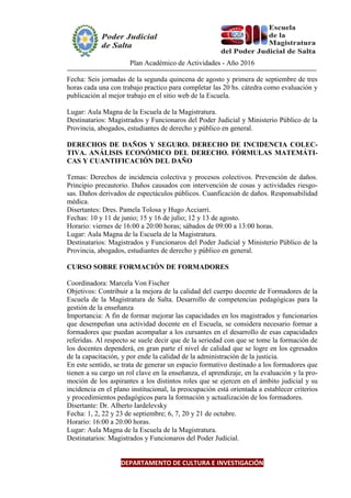 Plan Académico de Actividades - Año 2016
Fecha: Seis jornadas de la segunda quincena de agosto y primera de septiembre de tres
horas cada una con trabajo practico para completar las 20 hs. cátedra como evaluación y
publicación al mejor trabajo en el sitio web de la Escuela.
Lugar: Aula Magna de la Escuela de la Magistratura.
Destinatarios: Magistrados y Funcionaros del Poder Judicial y Ministerio Público de la
Provincia, abogados, estudiantes de derecho y público en general.
DERECHOS DE DAÑOS Y SEGURO. DERECHO DE INCIDENCIA COLEC-
TIVA. ANÁLISIS ECONÓMICO DEL DERECHO. FÓRMULAS MATEMÁTI-
CAS Y CUANTIFICACIÓN DEL DAÑO
Temas: Derechos de incidencia colectiva y procesos colectivos. Prevención de daños.
Principio precautorio. Daños causados con intervención de cosas y actividades riesgo-
sas. Daños derivados de espectáculos públicos. Cuanficación de daños. Responsabilidad
médica.
Disertantes: Dres. Pamela Tolosa y Hugo Acciarri.
Fechas: 10 y 11 de junio; 15 y 16 de julio; 12 y 13 de agosto.
Horario: viernes de 16:00 a 20:00 horas; sábados de 09:00 a 13:00 horas.
Lugar: Aula Magna de la Escuela de la Magistratura.
Destinatarios: Magistrados y Funcionaros del Poder Judicial y Ministerio Público de la
Provincia, abogados, estudiantes de derecho y público en general.
CURSO SOBRE FORMACIÓN DE FORMADORES
Coordinadora: Marcela Von Fischer
Objetivos: Contribuir a la mejora de la calidad del cuerpo docente de Formadores de la
Escuela de la Magistratura de Salta. Desarrollo de competencias pedagógicas para la
gestión de la enseñanza
Importancia: A fin de formar mejorar las capacidades en los magistrados y funcionarios
que desempeñan una actividad docente en el Escuela, se considera necesario formar a
formadores que puedan acompañar a los cursantes en el desarrollo de esas capacidades
referidas. Al respecto se suele decir que de la seriedad con que se tome la formación de
los docentes dependerá, en gran parte el nivel de calidad que se logre en los egresados
de la capacitación, y por ende la calidad de la administración de la justicia.
En este sentido, se trata de generar un espacio formativo destinado a los formadores que
tienen a su cargo un rol clave en la enseñanza, el aprendizaje, en la evaluación y la pro-
moción de los aspirantes a los distintos roles que se ejercen en el ámbito judicial y su
incidencia en el plano institucional, la preocupación está orientada a establecer criterios
y procedimientos pedagógicos para la formación y actualización de los formadores.
Disertante: Dr. Alberto Iardelevsky
Fecha: 1, 2, 22 y 23 de septiembre; 6, 7, 20 y 21 de octubre.
Horario: 16:00 a 20:00 horas.
Lugar: Aula Magna de la Escuela de la Magistratura.
Destinatarios: Magistrados y Funcionaros del Poder Judicial.
DEPARTAMENTO DE CULTURA E INVESTIGACIÓN
 