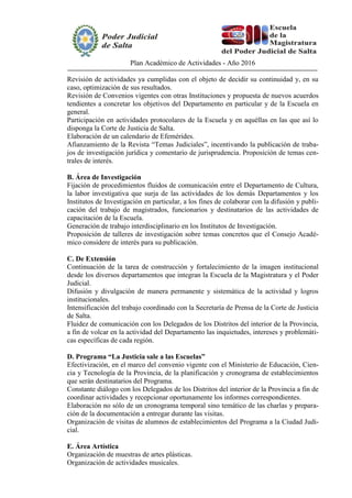 Plan Académico de Actividades - Año 2016
Revisión de actividades ya cumplidas con el objeto de decidir su continuidad y, en su
caso, optimización de sus resultados.
Revisión de Convenios vigentes con otras Instituciones y propuesta de nuevos acuerdos
tendientes a concretar los objetivos del Departamento en particular y de la Escuela en
general.
Participación en actividades protocolares de la Escuela y en aquéllas en las que así lo
disponga la Corte de Justicia de Salta.
Elaboración de un calendario de Efemérides.
Afianzamiento de la Revista “Temas Judiciales”, incentivando la publicación de traba-
jos de investigación jurídica y comentario de jurisprudencia. Proposición de temas cen-
trales de interés.
B. Área de Investigación
Fijación de procedimientos fluidos de comunicación entre el Departamento de Cultura,
la labor investigativa que surja de las actividades de los demás Departamentos y los
Institutos de Investigación en particular, a los fines de colaborar con la difusión y publi-
cación del trabajo de magistrados, funcionarios y destinatarios de las actividades de
capacitación de la Escuela.
Generación de trabajo interdisciplinario en los Institutos de Investigación.
Proposición de talleres de investigación sobre temas concretos que el Consejo Acadé-
mico considere de interés para su publicación.
C. De Extensión
Continuación de la tarea de construcción y fortalecimiento de la imagen institucional
desde los diversos departamentos que integran la Escuela de la Magistratura y el Poder
Judicial.
Difusión y divulgación de manera permanente y sistemática de la actividad y logros
institucionales.
Intensificación del trabajo coordinado con la Secretaría de Prensa de la Corte de Justicia
de Salta.
Fluidez de comunicación con los Delegados de los Distritos del interior de la Provincia,
a fin de volcar en la actividad del Departamento las inquietudes, intereses y problemáti-
cas específicas de cada región.
D. Programa “La Justicia sale a las Escuelas”
Efectivización, en el marco del convenio vigente con el Ministerio de Educación, Cien-
cia y Tecnología de la Provincia, de la planificación y cronograma de establecimientos
que serán destinatarios del Programa.
Constante diálogo con los Delegados de los Distritos del interior de la Provincia a fin de
coordinar actividades y recepcionar oportunamente los informes correspondientes.
Elaboración no sólo de un cronograma temporal sino temático de las charlas y prepara-
ción de la documentación a entregar durante las visitas.
Organización de visitas de alumnos de establecimientos del Programa a la Ciudad Judi-
cial.
E. Área Artística
Organización de muestras de artes plásticas.
Organización de actividades musicales.
 