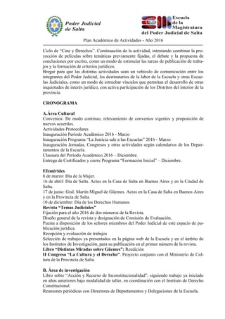 Plan Académico de Actividades - Año 2016
Ciclo de “Cine y Derechos”. Continuación de la actividad, intentando combinar la pro-
yección de películas sobre temáticas previamente fijadas, el debate y la propuesta de
conclusiones por escrito, como un modo de estimular las tareas de publicación de traba-
jos y la formación de criterios jurídicos.
Bregar para que las distintas actividades sean un vehículo de comunicación entre los
integrantes del Poder Judicial, los destinatarios de la labor de la Escuela y otras Escue-
las Judiciales, como un modo de estrechar vínculos que permitan el desarrollo de otras
inquietudes de interés jurídico, con activa participación de los Distritos del interior de la
provincia.
CRONOGRAMA
A.Área Cultural
Convenios: De modo continuo, relevamiento de convenios vigentes y proposición de
nuevos acuerdos.
Actividades Protocolares
Inauguración Período Académico 2016 - Marzo
Inauguración Programa “La Justicia sale a las Escuelas” 2016 - Marzo
Inauguración Jornadas, Congresos y otras actividades según calendarios de los Depar-
tamentos de la Escuela.
Clausura del Período Académico 2016 – Diciembre.
Entrega de Certificados y cierre Programa “Formación Inicial” – Diciembre.
Efemérides
8 de marzo: Día de la Mujer.
16 de abril: Día de Salta. Actos en la Casa de Salta en Buenos Aires y en la Ciudad de
Salta.
17 de junio: Gral. Martín Miguel de Güemes. Actos en la Casa de Salta en Buenos Aires
y en la Provincia de Salta.
10 de diciembre: Día de los Derechos Humanos
Revista “Temas Judiciales”
Fijación para el año 2016 de dos números de la Revista.
Diseño general de la revista y designación de Comisión de Evaluación.
Puesta a disposición de los señores miembros del Poder Judicial de este espacio de pu-
blicación jurídica.
Recepción y evaluación de trabajos
Selección de trabajos ya presentados en la página web de la Escuela y en el ámbito de
los Institutos de Investigación, para su publicación en el primer número de la revista.
Libro “Distintas Miradas sobre Güemes”: Reedición
II Congreso “La Cultura y el Derecho”. Proyecto conjunto con el Ministerio de Cul-
tura de la Provincia de Salta.
B. Área de investigación
Libro sobre “Acción y Recurso de Inconstitucionalidad”, siguiendo trabajo ya iniciado
en años anteriores bajo modalidad de taller, en coordinación con el Instituto de Derecho
Constitucional.
Reuniones periódicas con Directores de Departamentos y Delegaciones de la Escuela.
 