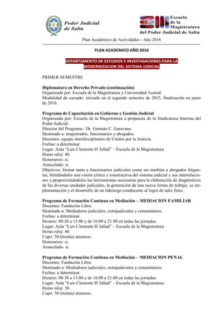 Plan Académico de Actividades - Año 2016
PLAN ACADEMICO AÑO 2016
DEPARTAMENTO DE ESTUDIOS E INVESTIGACIONES PARA LA
MODERNIZACION DEL SISTEMA JUDICIAL
PRIMER SEMESTRE
Diplomatura en Derecho Privado (continuación)
Organizado por: Escuela de la Magistratura y Universidad Austral.
Modalidad de cursado: iniciado en el segundo semestre de 2015, finalización en junio
de 2016.
Programa de Capacitación en Gobierno y Gestión Judicial
Organizado por: Escuela de la Magistratura a propuesta de la Sindicatura Interrna del
Poder Judicial.
Director del Programa:: Dr. Germán C. Garavano.
Destinado a: magistrados, funcionarios y abogados.
Docentes: equipo interdisciplinario de Unidos por la Justicia.
Fechas: a determinar.
Lugar: Aula “Luis Clemente D´Jallad” – Escuela de la Magistratura.
Horas reloj: 40.
Honorarios: si.
Arancelado: si.
Objetivos: formar tanto a funcionarios judiciales como así también a abogados litigan-
tes, brindándoles una visión crítica y constructiva del sistema judicial y sus interrelacio-
nes y proporcionándoles las herramientas necesarias para la elaboración de diagnósticos
de las diversas unidades judiciales, la generación de una nueva forma de trabajo, su im-
plementación y el desarrollo de un liderazgo conducente al logro de tales fines.
Programa de Formación Continua en Mediación – MEDIACION FAMILIAR
Docentes: Fundación Libra.
Destinado a: Mediadores judiciales, extrajudiciales y comunitarios.
Fechas: a determinar.
Horario: 08:30 a 13:00 y de 16:00 a 21:00 en todas las jornadas.
Lugar: Aula “Luis Clemente D´Jallad” – Escuela de la Magistratura.
Horas reloj: 40.
Cupo: 30 (treinta) alumnos.
Honorarios: si.
Arancelado: si.
Programa de Formación Continua en Mediación – MEDIACION PENAL
Docentes: Fundación Libra.
Destinado a: Mediadores judiciales, extrajudiciales y comunitarios.
Fechas: a determinar.
Horario: 08:30 a 13:00 y de 16:00 a 21:00 en todas las jornadas.
Lugar: Aula “Luis Clemente D´Jallad” – Escuela de la Magistratura.
Horas reloj: 30.
Cupo: 30 (treinta) alumnos.
 