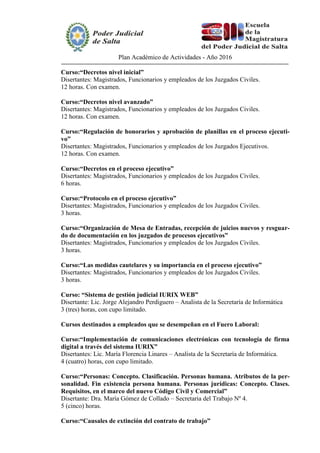 Plan Académico de Actividades - Año 2016
Curso:“Decretos nivel inicial”
Disertantes: Magistrados, Funcionarios y empleados de los Juzgados Civiles.
12 horas. Con examen.
Curso:“Decretos nivel avanzado”
Disertantes: Magistrados, Funcionarios y empleados de los Juzgados Civiles.
12 horas. Con examen.
Curso:“Regulación de honorarios y aprobación de planillas en el proceso ejecuti-
vo”
Disertantes: Magistrados, Funcionarios y empleados de los Juzgados Ejecutivos.
12 horas. Con examen.
Curso:“Decretos en el proceso ejecutivo”
Disertantes: Magistrados, Funcionarios y empleados de los Juzgados Civiles.
6 horas.
Curso:“Protocolo en el proceso ejecutivo”
Disertantes: Magistrados, Funcionarios y empleados de los Juzgados Civiles.
3 horas.
Curso:“Organización de Mesa de Entradas, recepción de juicios nuevos y resguar-
do de documentación en los juzgados de procesos ejecutivos”
Disertantes: Magistrados, Funcionarios y empleados de los Juzgados Civiles.
3 horas.
Curso:“Las medidas cautelares y su importancia en el proceso ejecutivo”
Disertantes: Magistrados, Funcionarios y empleados de los Juzgados Civiles.
3 horas.
Curso: “Sistema de gestión judicial IURIX WEB”
Disertante: Lic. Jorge Alejandro Perdiguero – Analista de la Secretaría de Informática
3 (tres) horas, con cupo limitado.
Cursos destinados a empleados que se desempeñan en el Fuero Laboral:
Curso:“Implementación de comunicaciones electrónicas con tecnología de firma
digital a través del sistema IURIX”
Disertantes: Lic. María Florencia Linares – Analista de la Secretaría de Informática.
4 (cuatro) horas, con cupo limitado.
Curso:“Personas: Concepto. Clasificación. Personas humana. Atributos de la per-
sonalidad. Fin existencia persona humana. Personas jurídicas: Concepto. Clases.
Requisitos, en el marco del nuevo Código Civil y Comercial”
Disertante: Dra. María Gómez de Collado – Secretaria del Trabajo Nº 4.
5 (cinco) horas.
Curso:“Causales de extinción del contrato de trabajo”
 