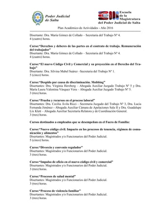 Plan Académico de Actividades - Año 2016
Disertante: Dra. María Gómez de Collado – Secretaria del Trabajo Nº 4.
4 (cuatro) horas.
Curso:“Derechos y deberes de las partes en el contrato de trabajo. Remuneración
del trabajador”
Disertante: Dra. María Gómez de Collado – Secretaria del Trabajo Nº 4.
4 (cuatro) horas.
Curso:“El nuevo Código Civil y Comercial y su proyección en el Derecho del Tra-
bajo”
Disertante: Dra. Silvina Mabel Suárez –Secretaria del Trabajo Nº 1.
5 (cinco) horas.
Curso:“Despido por causa de discriminación. Mobbing”
Disertantes: Dra. Virginia Herzberg – Abogada Auxiliar Juzgado Trabajo Nº 5 y Dra.
María Laura Valentina Vásquez Vera – Abogada Auxiliar Juzgado Trabajo Nº 5.
3 (tres) horas.
Curso:“Prueba y recursos en el proceso laboral”
Disertantes: Dra. Cecilia Ávila Ricci – Secretaria Juzgado del Trabajo Nº 3, Dra. Lucia
Fernanda Jiménez - Abogada Auxiliar Cámara de Apelaciones Sala II y Dra. Guadalupe
Lix Klett – Abogada Auxiliar Secretaría Relatora y de Coordinación General.
3 (tres) horas.
Cursos destinados a empleados que se desempeñan en el Fuero de Familia:
Curso:“Nuevo código civil. Impacto en los procesos de tenencia, régimen de comu-
nicación y alimentos”
Disertantes: Magistrados y/o Funcionarios del Poder Judicial.
5 (cinco) horas.
Curso:“Divorcio y convenio regulador”
Disertantes: Magistrados y/o Funcionarios del Poder Judicial.
3 (tres) horas.
Curso:“Impulso de oficio en el nuevo código civil y comercial”
Disertantes: Magistrados y/o Funcionarios del Poder Judicial.
3 (tres) horas.
Curso:“Procesos de salud mental”
Disertantes: Magistrados y/o Funcionarios del Poder Judicial.
3 (tres) horas.
Curso:“Proceso de violencia familiar”
Disertantes: Magistrados y/o Funcionarios del Poder Judicial.
3 (tres) horas.
 