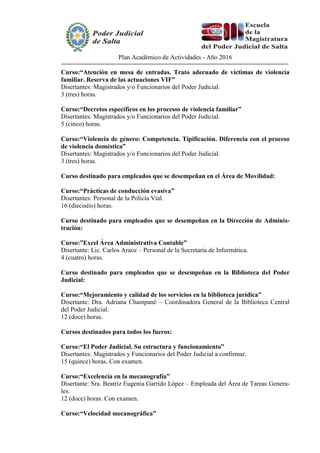 Plan Académico de Actividades - Año 2016
Curso:“Atención en mesa de entradas. Trato adecuado de víctimas de violencia
familiar. Reserva de las actuaciones VIF”
Disertantes: Magistrados y/o Funcionarios del Poder Judicial.
3 (tres) horas.
Curso:“Decretos específicos en los procesos de violencia familiar”
Disertantes: Magistrados y/o Funcionarios del Poder Judicial.
5 (cinco) horas.
Curso:“Violencia de género: Competencia. Tipificación. Diferencia con el proceso
de violencia doméstica”
Disertantes: Magistrados y/o Funcionarios del Poder Judicial.
3 (tres) horas.
Curso destinado para empleados que se desempeñan en el Área de Movilidad:
Curso:“Prácticas de conducción evasiva”
Disertantes: Personal de la Policía Vial.
16 (dieciséis) horas.
Curso destinado para empleados que se desempeñan en la Dirección de Adminis-
tración:
Curso:”Excel Área Administrativa Contable”
Disertante: Lic. Carlos Araoz – Personal de la Secretaría de Informática.
4 (cuatro) horas.
Curso destinado para empleados que se desempeñan en la Biblioteca del Poder
Judicial:
Curso:“Mejoramiento y calidad de los servicios en la biblioteca jurídica”
Disertante: Dra. Adriana Champané – Coordinadora General de la Biblioteca Central
del Poder Judicial.
12 (doce) horas.
Cursos destinados para todos los fueros:
Curso:“El Poder Judicial. Su estructura y funcionamiento”
Disertantes: Magistrados y Funcionarios del Poder Judicial a confirmar.
15 (quince) horas. Con examen.
Curso:“Excelencia en la mecanografía”
Disertante: Sra. Beatriz Eugenia Garrido López – Empleada del Área de Tareas Genera-
les.
12 (doce) horas. Con examen.
Curso:“Velocidad mecanográfica”
 