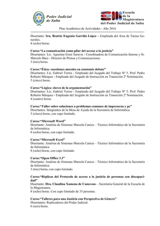 Plan Académico de Actividades - Año 2016
Disertante: Sra. Beatriz Eugenia Garrido López – Empleada del Área de Tareas Ge-
nerales.
8 (ocho) horas.
Curso:“La comunicación como pilar del acceso a la justicia”
Disertantes: Lic. Agustina Ernst Saravia - Coordinadora de Comunicación Interna y Sr.
Marcelo Báez - Director de Prensa y Comunicaciones.
3 (tres) horas.
Curso:“Ética: cuestiones morales en constante debate”
Disertantes: Lic. Gabriel Torres - Empleado del Juzgado del Trabajo Nº 5. Prof. Pedro
Roberto Márquez - Empleado del Juzgado de Instrucción en Transición 2ª Nominación.
5 (cinco) horas.
Curso:“Lógica: claves de la argumentación”
Disertantes: Lic. Gabriel Torres - Empleado del Juzgado del Trabajo Nº 5. Prof. Pedro
Roberto Márquez - Empleado del Juzgado de Instrucción en Transición 2ª Nominación.
4 (cuatro) horas.
Curso:“Taller sobre soluciones a problemas comunes de impresoras y pc”
Disertantes: Integrantes de la Mesa de Ayuda de la Secretaría de Informática.
5 (cinco) horas, con cupo limitado.
Curso:“Microsoft Word”
Disertante: Analista de Sistemas Marcela Caniza – Técnico Informático de la Secretaría
de Informática.
8 (ocho) horas, con cupo limitado.
Curso:“Microsoft Excel”
Disertante: Analista de Sistemas Marcela Caniza – Técnico Informático de la Secretaría
de Informática
8 (ocho) horas, con cupo limitado.
Curso:“Open Office 3.3”
Disertante: Analista de Sistemas Marcela Caniza – Técnico Informático de la Secretaría
de Informática
3 (tres) horas, con cupo limitado.
Curso:“Réplicas del Protocolo de acceso a la justicia de personas con discapaci-
dad”
Disertante: Dra. Claudina Xamena de Canavoso – Secretaria General de la Escuela de
la Magistratura.
8 (ocho) horas. Con cupo limitado de 35 personas.
Curso:“Talleres para una Justicia con Perspectiva de Género”
Disertantes: Replicadores del Poder Judicial.
6 (seis) horas.
 