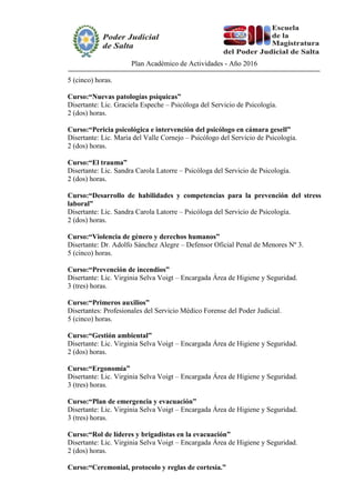 Plan Académico de Actividades - Año 2016
5 (cinco) horas.
Curso:“Nuevas patologías psíquicas”
Disertante: Lic. Graciela Espeche – Psicóloga del Servicio de Psicología.
2 (dos) horas.
Curso:“Pericia psicológica e intervención del psicólogo en cámara gesell”
Disertante: Lic. María del Valle Cornejo – Psicólogo del Servicio de Psicología.
2 (dos) horas.
Curso:“El trauma”
Disertante: Lic. Sandra Carola Latorre – Psicóloga del Servicio de Psicología.
2 (dos) horas.
Curso:“Desarrollo de habilidades y competencias para la prevención del stress
laboral”
Disertante: Lic. Sandra Carola Latorre – Psicóloga del Servicio de Psicología.
2 (dos) horas.
Curso:“Violencia de género y derechos humanos”
Disertante: Dr. Adolfo Sánchez Alegre – Defensor Oficial Penal de Menores Nº 3.
5 (cinco) horas.
Curso:“Prevención de incendios”
Disertante: Lic. Virginia Selva Voigt – Encargada Área de Higiene y Seguridad.
3 (tres) horas.
Curso:“Primeros auxilios”
Disertantes: Profesionales del Servicio Médico Forense del Poder Judicial.
5 (cinco) horas.
Curso:“Gestión ambiental”
Disertante: Lic. Virginia Selva Voigt – Encargada Área de Higiene y Seguridad.
2 (dos) horas.
Curso:“Ergonomía”
Disertante: Lic. Virginia Selva Voigt – Encargada Área de Higiene y Seguridad.
3 (tres) horas.
Curso:“Plan de emergencia y evacuación”
Disertante: Lic. Virginia Selva Voigt – Encargada Área de Higiene y Seguridad.
3 (tres) horas.
Curso:“Rol de líderes y brigadistas en la evacuación”
Disertante: Lic. Virginia Selva Voigt – Encargada Área de Higiene y Seguridad.
2 (dos) horas.
Curso:“Ceremonial, protocolo y reglas de cortesía.”
 