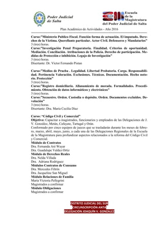 Plan Académico de Actividades - Año 2016
Curso:”Ministerio Publico Fiscal. Función forma de actuación. El imputado. Dere-
chos de la Victima. Querellante particular. Actor Civil. Defensores y Mandatarios”
3 (tres) horas.
Curso:”Investigación Penal Preparatoria. Finalidad. Criterios de oportunidad.
Mediación. Conciliación. Atribuciones de la Policía. Derecho de participación. Me-
didas de Protección e inhibición. Legajo de Investigación”
3 (tres) horas.
Disertante: Dr. Víctor Fernando Pistan
Curso:”Medios de Prueba . Legalidad. Libertad Probatoria. Carga. Responsabili-
dad. Pertinencia Valoración. Exclusiones. Técnicas. Documentación. Hecho noto-
rio. Protección”
3 (tres) horas.
Curso:”Registro domiciliario. Allanamiento de morada. Formalidades. Procedi-
miento. Obtención de datos informáticos y electrónicos”
3 (tres) horas.
Curso:”Secuestro. Orden. Custodia o depósito. Orden. Documentos excluidos. De-
volución”
3 (tres) horas.
Disertante: Dra. Maria Cecilia Díaz
Curso: “Código Civil y Comercial”
Objetivo: Capacitar a magistrados, funcionarios y empleados de las Delegaciones de J.
V. González, Metán, Cafayate, Tartagal y Orán.
Conformado por cinco equipos de jueces que se trasladarán durante los meses de febre-
ro, marzo, abril, mayo, junio, a cada una de las Delegaciones Regionales de la Escuela
de la Magistratura para profundizar aspectos relacionados a la reforma del Código Civil
y Comercial.
Módulo de Contratos
Dra. Fernanda Aré Wayar
Dra. Guadalupe Valdez Ortiz
Módulo de Derechos Reales
Dra. Nelda Villada
Dra. Adriana Rodríguez
Módulos Contratos de Consumo
Dra. Mercedes Filtrín
Dra. Jacqueline San Miguel
Módulo Relaciones de Familia
María Victoria Pellegrini
Magistrados a confirmar
Módulo Obligaciones
Magistrados a confirmar
DISTRITO JUDICIAL DEL SUR
CIRCUNSCRIPCIÓN ANTA
DELEGACIÓN JOAQUÍN V. GONZALEZ
 