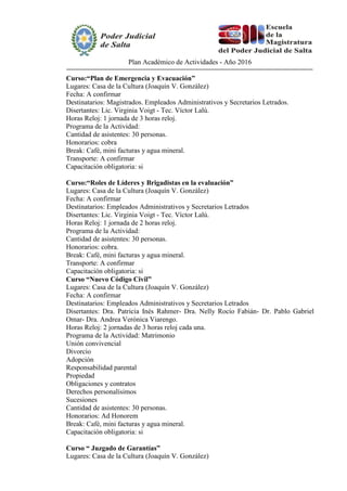 Plan Académico de Actividades - Año 2016
Curso:“Plan de Emergencia y Evacuación”
Lugares: Casa de la Cultura (Joaquín V. González)
Fecha: A confirmar
Destinatarios: Magistrados. Empleados Administrativos y Secretarios Letrados.
Disertantes: Lic. Virginia Voigt - Tec. Víctor Lalú.
Horas Reloj: 1 jornada de 3 horas reloj.
Programa de la Actividad:
Cantidad de asistentes: 30 personas.
Honorarios: cobra
Break: Café, mini facturas y agua mineral.
Transporte: A confirmar
Capacitación obligatoria: si
Curso:“Roles de Líderes y Brigadistas en la evaluación”
Lugares: Casa de la Cultura (Joaquín V. González)
Fecha: A confirmar
Destinatarios: Empleados Administrativos y Secretarios Letrados
Disertantes: Lic. Virginia Voigt - Tec. Víctor Lalú.
Horas Reloj: 1 jornada de 2 horas reloj.
Programa de la Actividad:
Cantidad de asistentes: 30 personas.
Honorarios: cobra.
Break: Café, mini facturas y agua mineral.
Transporte: A confirmar
Capacitación obligatoria: si
Curso “Nuevo Código Civil”
Lugares: Casa de la Cultura (Joaquín V. González)
Fecha: A confirmar
Destinatarios: Empleados Administrativos y Secretarios Letrados
Disertantes: Dra. Patricia Inés Rahmer- Dra. Nelly Rocío Fabián- Dr. Pablo Gabriel
Omar- Dra. Andrea Verónica Viarengo.
Horas Reloj: 2 jornadas de 3 horas reloj cada una.
Programa de la Actividad: Matrimonio
Unión convivencial
Divorcio
Adopción
Responsabilidad parental
Propiedad
Obligaciones y contratos
Derechos personalísimos
Sucesiones
Cantidad de asistentes: 30 personas.
Honorarios: Ad Honorem
Break: Café, mini facturas y agua mineral.
Capacitación obligatoria: si
Curso “ Juzgado de Garantías”
Lugares: Casa de la Cultura (Joaquín V. González)
 