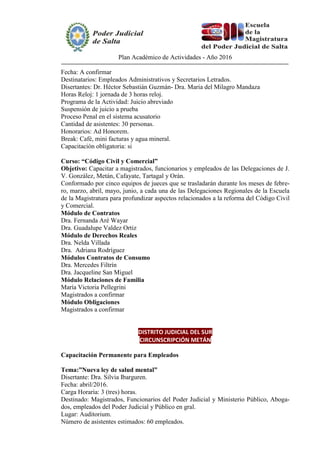 Plan Académico de Actividades - Año 2016
Fecha: A confirmar
Destinatarios: Empleados Administrativos y Secretarios Letrados.
Disertantes: Dr. Héctor Sebastián Guzmán- Dra. Maria del Milagro Mandaza
Horas Reloj: 1 jornada de 3 horas reloj.
Programa de la Actividad: Juicio abreviado
Suspensión de juicio a prueba
Proceso Penal en el sistema acusatorio
Cantidad de asistentes: 30 personas.
Honorarios: Ad Honorem.
Break: Café, mini facturas y agua mineral.
Capacitación obligatoria: si
Curso: “Código Civil y Comercial”
Objetivo: Capacitar a magistrados, funcionarios y empleados de las Delegaciones de J.
V. González, Metán, Cafayate, Tartagal y Orán.
Conformado por cinco equipos de jueces que se trasladarán durante los meses de febre-
ro, marzo, abril, mayo, junio, a cada una de las Delegaciones Regionales de la Escuela
de la Magistratura para profundizar aspectos relacionados a la reforma del Código Civil
y Comercial.
Módulo de Contratos
Dra. Fernanda Aré Wayar
Dra. Guadalupe Valdez Ortiz
Módulo de Derechos Reales
Dra. Nelda Villada
Dra. Adriana Rodríguez
Módulos Contratos de Consumo
Dra. Mercedes Filtrín
Dra. Jacqueline San Miguel
Módulo Relaciones de Familia
María Victoria Pellegrini
Magistrados a confirmar
Módulo Obligaciones
Magistrados a confirmar
DISTRITO JUDICIAL DEL SUR
CIRCUNSCRIPCIÓN METÁN
Capacitación Permanente para Empleados
Tema:”Nueva ley de salud mental”
Disertante: Dra. Silvia Ibarguren.
Fecha: abril/2016.
Carga Horaria: 3 (tres) horas.
Destinado: Magistrados, Funcionarios del Poder Judicial y Ministerio Público, Aboga-
dos, empleados del Poder Judicial y Público en gral.
Lugar: Auditorium.
Número de asistentes estimados: 60 empleados.
 