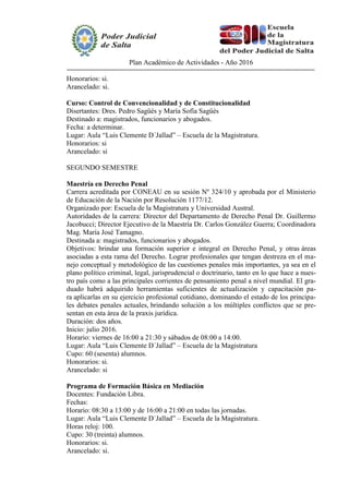 Plan Académico de Actividades - Año 2016
Honorarios: si.
Arancelado: si.
Curso: Control de Convencionalidad y de Constitucionalidad
Disertantes: Dres. Pedro Sagüés y María Sofía Sagüés
Destinado a: magistrados, funcionarios y abogados.
Fecha: a determinar.
Lugar: Aula “Luis Clemente D´Jallad” – Escuela de la Magistratura.
Honorarios: si
Arancelado: si
SEGUNDO SEMESTRE
Maestría en Derecho Penal
Carrera acreditada por CONEAU en su sesión Nº 324/10 y aprobada por el Ministerio
de Educación de la Nación por Resolución 1177/12.
Organizado por: Escuela de la Magistratura y Universidad Austral.
Autoridades de la carrera: Director del Departamento de Derecho Penal Dr. Guillermo
Jacobucci; Director Ejecutivo de la Maestría Dr. Carlos González Guerra; Coordinadora
Mag. María José Tamagno.
Destinada a: magistrados, funcionarios y abogados.
Objetivos: brindar una formación superior e integral en Derecho Penal, y otras áreas
asociadas a esta rama del Derecho. Lograr profesionales que tengan destreza en el ma-
nejo conceptual y metodológico de las cuestiones penales más importantes, ya sea en el
plano político criminal, legal, jurisprudencial o doctrinario, tanto en lo que hace a nues-
tro país como a las principales corrientes de pensamiento penal a nivel mundial. El gra-
duado habrá adquirido herramientas suficientes de actualización y capacitación pa-
ra aplicarlas en su ejercicio profesional cotidiano, dominando el estado de los principa-
les debates penales actuales, brindando solución a los múltiples conflictos que se pre-
sentan en esta área de la praxis jurídica.
Duración: dos años.
Inicio: julio 2016.
Horario: viernes de 16:00 a 21:30 y sábados de 08:00 a 14:00.
Lugar: Aula “Luis Clemente D´Jallad” – Escuela de la Magistratura
Cupo: 60 (sesenta) alumnos.
Honorarios: si.
Arancelado: si
Programa de Formación Básica en Mediación
Docentes: Fundación Libra.
Fechas:
Horario: 08:30 a 13:00 y de 16:00 a 21:00 en todas las jornadas.
Lugar: Aula “Luis Clemente D´Jallad” – Escuela de la Magistratura.
Horas reloj: 100.
Cupo: 30 (treinta) alumnos.
Honorarios: si.
Arancelado: si.
 