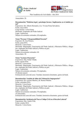 Plan Académico de Actividades - Año 2016
Arancelados: 20.
Denominación:”Medicina legal y psicología forence. Implicancias en el ámbito pe-
nal”
Expositores: Dr. Alberto Herrando y Lic. Viviana Poma Salvadores.
Fecha: mayo/2016.
Carga horaria: 3 (tres) horas.
Destinado: Empleados del Poder Judicial.
Lugar: Auditorium.
Número de asistentes estimados: 60 empleados.
Tema:”Persona Y Responsabilidad Parental”
Expositor: Dr. Jose Pereyra.
Fecha: junio/2016.
Duración: 3 (tres) horas.
Destinado: Magistrados, Funcionarios del Poder Judicial y Ministerio Público, Aboga-
dos, empleados del Poder Judicial y Público en gral.
Lugar: Auditorium.
Número de asistentes estimados: 60.
Arancelados: 20.
Tema:”Acciones Posesorias”
Expositores: Dra. Nelda Villada.
Fecha: agosto/2016.
Duración: 3 (tres) horas.
Destinado: Magistrados, Funcionarios del Poder Judicial y Ministerio Público, Aboga-
dos, empleados del Poder Judicial y Público en gral.
Lugar: Auditorium.
Número de asistentes estimados: 50 empleados.
25 abonan arancel.
Estimación del costo del curso: Traslado, honorarios disertantes, gastos de break.
Denominación:“Analisis de fallos del Tribunal de Impugnacion”
Expositores: Dr. Luciano Martini y dr. Ramon Medina.
Fecha: setiembre/2016.
Duración: 3 (tres) horas.
Destinado: Magistrados, Funcionarios del Poder Judicial y Ministerio Público, Aboga-
dos, empleados del Poder Judicial y Público en gral.
Lugar: Auditorium.
Número de asistentes estimados: 50 empleados.
25 arancelados.
Estimación del costo del curso: Traslado, honorarios disertantes, gastos de break.
Denominación: Incidencia del Nuevo Código Civil en el Derecho Laboral”
Expositores: Dra. Analia Villa.
Fecha: octubre/2016.
Duración: 3 (tres) horas.
 