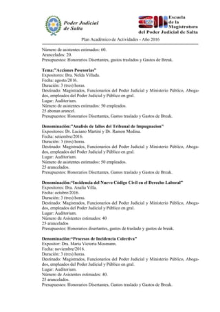 Plan Académico de Actividades - Año 2016
Número de asistentes estimados: 60.
Arancelados: 20.
Presupuestos: Honorarios Disertantes, gastos traslados y Gastos de Break.
Tema:”Acciones Posesorias”
Expositores: Dra. Nelda Villada.
Fecha: agosto/2016.
Duración: 3 (tres) horas.
Destinado: Magistrados, Funcionarios del Poder Judicial y Ministerio Público, Aboga-
dos, empleados del Poder Judicial y Público en gral.
Lugar: Auditorium.
Número de asistentes estimados: 50 empleados.
25 abonan arancel.
Presupuestos: Honorarios Disertantes, Gastos traslado y Gastos de Break.
Denominación:”Analisis de fallos del Tribunal de Impugnacion”
Expositores: Dr. Luciano Martini y Dr. Ramon Medina.
Fecha: setiembre/2016.
Duración: 3 (tres) horas.
Destinado: Magistrados, Funcionarios del Poder Judicial y Ministerio Público, Aboga-
dos, empleados del Poder Judicial y Público en gral.
Lugar: Auditorium.
Número de asistentes estimados: 50 empleados.
25 arancelados.
Presupuestos: Honorarios Disertantes, Gastos traslado y Gastos de Break.
Denominación:“Incidencia del Nuevo Código Civil en el Derecho Laboral”
Expositores: Dra. Analia Villa.
Fecha: octubre/2016.
Duración: 3 (tres) horas.
Destinado: Magistrados, Funcionarios del Poder Judicial y Ministerio Público, Aboga-
dos, empleados del Poder Judicial y Público en gral.
Lugar: Auditorium.
Número de Asistentes estimados: 40
25 arancelados
Presupuestos: Honorarios disertantes, gastos de traslado y gastos de break.
Denominación:“Procesos de Incidencia Colectiva”
Expositor: Dra. Maria Victoria Mosmann.
Fecha: noviembre/2016.
Duración: 3 (tres) horas.
Destinado: Magistrados, Funcionarios del Poder Judicial y Ministerio Público, Aboga-
dos, empleados del Poder Judicial y Público en gral.
Lugar: Auditorium.
Número de Asistentes estimados: 40.
25 arancelados.
Presupuestos: Honorarios Disertantes, Gastos traslado y Gastos de Break.
 