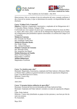Plan Académico de Actividades - Año 2016
Observaciones: Solo se consigna el mes de realización del curso, restando confirmar el
día y hora de los mismos, lo que se determinara de acuerdo a la disponibilidad de cada
disertante.
Curso: “Código Civil y Comercial”
Objetivo: Capacitar a magistrados, funcionarios y empleados de las Delegaciones de J.
V. González, Metán, Cafayate, Tartagal y Orán.
Conformado por cinco equipos de jueces que se trasladarán durante los meses de febre-
ro, marzo, abril, mayo, junio, a cada una de las Delegaciones Regionales de la Escuela
de la Magistratura para profundizar aspectos relacionados a la reforma del Código Civil
y Comercial.
Módulo de Contratos
Dra. Fernanda Aré Wayar
Dra. Guadalupe Valdez Ortiz
Módulo de Derechos Reales
Dra. Nelda Villada
Dra. Adriana Rodríguez
Módulos Contratos de Consumo
Dra. Mercedes Filtrín
Dra. Jacqueline San Miguel
Módulo Relaciones de Familia
María Victoria Pellegrini
Magistrados a confirmar
Módulo Obligaciones
Magistrados a confirmar
DISTRITO JUDICIAL ORÁN
Curso: “La Justicia como valor”
Destinado: Magistrados, Funcionarios, empleados del Poder Judicial y Ministerio Públi-
co Distrito Orán y público en general (incluido en el plan de capacitación obligatoria).
Lugar: Casa Municipal de la Cultura.
Duración: 3 horas reloj.
No arancelado.
Abril 2016
Curso: “Conceptos básicos utilitarios de open office”
Disertante: Personal del Servicio de Informática del Poder Judicial de Orán.
Destinado: Empleados del Poder Judicial ( incluido en el plan de capacitación obligato-
ria).
Lugar: Poder Judicial.
Duración: 5 horas reloj (distribuido en grupos de diez personas y una hora por día du-
rante una semana).
No Arancelado.
Mayo 2016
 