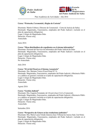 Plan Académico de Actividades - Año 2016
Curso: “Protocolo, Ceremonial y Reglas de Cortesía”
Disertante: Martín Uriburu ( Director de Ceremonial – Corte de Justicia de Salta).
Destinado: Magistrados, Funcionarios, empleados del Poder Judicial ( incluido en el
plan de capacitación obligatoria).
Lugar: Colegio de Magistrados Orán.
Duración: 4 horas reloj.
Arancelado.
Junio 2016
Curso: “Mesa distribuidora de expedientes en el sistema informático”
Disertante: Personal del Servicio de Informática del Poder Judicial de Orán.
Destinado: Magistrados, Funcionarios, empleados del Poder Judicial ( incluido en el
plan de capacitación obligatoria).
Lugar: Colegio de Magistrados Orán.
Duración: 3 horas reloj.
No Arancelado.
Julio 2016
Curso: “El rol del Fiscal en el Sistema Acusatorio”
Disertante. Dra. Mariana Torres (Fiscal Penal Nº 2).
Destinado: Magistrados, Funcionarios, empleados del Poder Judicial y Ministerio Públi-
co y público en general ( incluido en el plan de capacitación obligatoria).
Lugar: Colegio de Magistrados Orán.
Duración: 3 horas reloj.
Arancelado.
Agosto 2016
Curso: “Gestión Judicial”
Disertante: Dra. Eugenia Fernández de Ulivarri (Juez Civil y Comercial).
Destinado: Magistrados, Funcionarios, empleados del Poder Judicial y Ministerio Públi-
co y público en general ( incluido en el plan de capacitación obligatoria).
Lugar: Colegio de Magistrados Orán.
Duración: 3 horas reloj.
Arancelado.
Setiembre 2016
Curso: “Perspectiva de Género en las resoluciones judiciales”
Disertante: Dra. María Laura Toledo Zamora (Juez Tribunal de Juicios Sala 2 de Orán).
Destinado: Magistrados, Funcionarios, empleados del Poder Judicial ( incluido en el
plan de capacitación obligatoria).
Lugar: Colegio de Magistrados Orán.
Duración: 3 horas reloj.
 