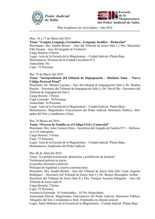 Plan Académico de Actividades - Año 2016
Días: 16 y 17 de Marzo del 2016
Tema: “Lengua, Lenguaje, Gramática - Lenguaje Jurídico – Redacción”
Disertantes: Dra. Sandra Bonari – Juez del Tribunal de Juicio Sala I y Dra. Menéndez
Elba Susana – Juez del Juzgado de Violencia.
Carga Horaria: 6 Horas.
Lugar: Aula de la Escuela de la Magistratura – Ciudad Judicial -Planta Baja.
Destinatarios: Personal de la Unidad Carcelaria N°5.
Arancelado: No.
Cupo: 75 Personas.
Día: 18 de Marzo del 2016
Tema: “Jurisprudencia del tribunal de Impugnación – Distintas Salas – Nuevo
Código Procesal Penal”
Disertante: Dr. Martíni Luciano - Juez del tribunal de Impugnación Sala I, Dr. Medina
Ramón – Secretario del Tribunal de Impugnación Sala I y Dr. David My - Secretario del
Tribunal de Impugnación Sala I.
Carga Horaria: 3 Horas.
Cupo Limitado : 30 Personas.
Arancelado: 30 Personas.
Lugar: Aula de la Escuela de la Magistratura – Ciudad Judicial -Planta Baja.-
Destinatarios: Magistrados, Funcionarios del Poder Judicial, Ministerio Publico, Abo-
gados del foro y estudiantes a fines.
Día: 24 Marzo del 2016
Tema: “Proceso de Familia en el Código Civil y Comercial”
Disertante: Dra. Julia Carmen Elena - Secretaria del Juzgado de Familia N°1 – Defenso-
ra Civil subrogante.
Carga Horaria: 3 Horas.
Cupo: 75 Personas.
Lugar: Aula de la Escuela de la Magistratura – Ciudad Judicial -Planta Baja.-
Destinatarios: Empleados del Poder Judicial.
Día: 06 de Abril del 2016
Tema: “La prueba testimonial: abstención y prohibición de declarar”
Testimonial policial en juicio.
La prueba informativa policial.
Principio de legalidad y reserva constitucional.
Disertante: Dra. Sandra Bonari - Juez del Tribunal de Juicio Sala I,Dr. Cesar Augusto
Rodríguez – Secretario del Tribunal de Juicio Sala I y Dr. Burgos Bruseghini Anibal –
Secretario del Tribunal de Juicio Sala II y Dra. Vásquez Asusena Margarita – Juez del
Tribunal de Juicio Sala II.
Carga Horaria: 3 Horas.
Cupo: 75 Personas.
Asistencia Estimada: 10 Arancelados – 65 No Arancelados.
Arancelado Parcial: Magistrados, Funcionarios del Poder Judicial, Ministerio Publico,
Abogados del foro y estudiantes a fines. Empleados no abonan arancel.
Lugar: Salón Multiuso de la Escuela de la Magistratura – Ciudad Judicial -Planta Baja.
 