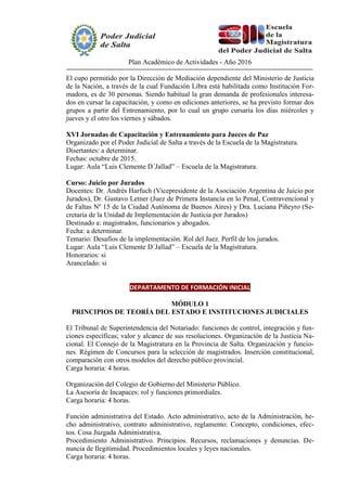 Plan Académico de Actividades - Año 2016
El cupo permitido por la Dirección de Mediación dependiente del Ministerio de Justicia
de la Nación, a través de la cual Fundación Libra está habilitada como Institución For-
madora, es de 30 personas. Siendo habitual la gran demanda de profesionales interesa-
dos en cursar la capacitación, y como en ediciones anteriores, se ha previsto formar dos
grupos a partir del Entrenamiento, por lo cual un grupo cursaría los días miércoles y
jueves y el otro los viernes y sábados.
XVI Jornadas de Capacitación y Entrenamiento para Jueces de Paz
Organizado por el Poder Judicial de Salta a través de la Escuela de la Magistratura.
Disertantes: a determinar.
Fechas: octubre de 2015.
Lugar: Aula “Luis Clemente D´Jallad” – Escuela de la Magistratura.
Curso: Juicio por Jurados
Docentes: Dr. Andrés Harfuch (Vicepresidente de la Asociación Argentina de Juicio por
Jurados), Dr. Gustavo Letner (Juez de Primera Instancia en lo Penal, Contravencional y
de Faltas Nº 15 de la Ciudad Autónoma de Buenos Aires) y Dra. Luciana Piñeyro (Se-
cretaria de la Unidad de Implementación de Justicia por Jurados)
Destinado a: magistrados, funcionarios y abogados.
Fecha: a determinar.
Temario: Desafíos de la implementación. Rol del Juez. Perfil de los jurados.
Lugar: Aula “Luis Clemente D´Jallad” – Escuela de la Magistratura.
Honorarios: si
Arancelado: si
DEPARTAMENTO DE FORMACIÓN INICIAL
MÓDULO 1
PRINCIPIOS DE TEORÍA DEL ESTADO E INSTITUCIONES JUDICIALES
El Tribunal de Superintendencia del Notariado: funciones de control, integración y fun-
ciones específicas; valor y alcance de sus resoluciones. Organización de la Justicia Na-
cional. El Consejo de la Magistratura en la Provincia de Salta. Organización y funcio-
nes. Régimen de Concursos para la selección de magistrados. Inserción constitucional,
comparación con otros modelos del derecho público provincial.
Carga horaria: 4 horas.
Organización del Colegio de Gobierno del Ministerio Público.
La Asesoría de Incapaces: rol y funciones primordiales.
Carga horaria: 4 horas.
Función administrativa del Estado. Acto administrativo, acto de la Administración, he-
cho administrativo, contrato administrativo, reglamento: Concepto, condiciones, efec-
tos. Cosa Juzgada Administrativa.
Procedimiento Administrativo. Principios. Recursos, reclamaciones y denuncias. De-
nuncia de Ilegitimidad. Procedimientos locales y leyes nacionales.
Carga horaria: 4 horas.
 