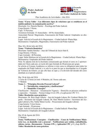 Plan Académico de Actividades - Año 2016
Tema: “Curso Taller : Los diferentes tipos de relaciones que se establecen en el
ámbito judicial y la comunicación asertiva”
Disertante: Lic. Daniela Martíni – Psicóloga del Poder Judicial.
Carga Horaria: 3 Horas.
Cupo: 75 Personas.
Asistencia Estimada: 15 Arancelados – 60 No Arancelados.
Arancelado Parcial: Magistrados, Funcionarios del Poder Judicial. Empleados no abo-
nan arancel.
Lugar: Aula de la Escuela de la Magistratura – Ciudad Judicial -Planta Baja.
Destinatarios: Empleados, Magistrados, Funcionarios del Poder Judicial.
Días: 04 y 06 de Julio del 2016
Tema: “Violencia Doméstica”
Disertante: Sandra Sánchez – Juez del Tribunal de Juicio Sala II.
Carga Horaria: 4 Horas.
Cupo Limitado : 40 Personas.
Lugar: Salón Multiuso de la Escuela de la Magistratura – Ciudad Judicial -Planta Baja.-
Destinatarios: Empleados del Poder Judicial.
Nota: Se adjunta nota de la disertante comunicando que dictará el curso en 2 oportuni-
dades de 4 hora cada uno, en razón del cupo limitado de 40 personas por grupo.
Se solicita al Consejo Académico se informe si éste curso es obligatorio para todos los
empleados del Poder Judicial, o si solo lo es para los que se desempeñan en el Juzgado
de Violencia de Género, ya que ello hace al cupo y a la división del dictado del curso
detallado en el párrafo anterior.
Día: 28 de Julio del 2016
1 Curso de 12 horas en total: 4 Modulos, de 3 horas cada uno.
1º Módulo
Tema: 1 - “Principios Derecho Procesal Laboral”
2 – “Jurisdicción, competencia y clasificaciones”
3 – “Domicilio: Concepto”
Clasificación – Denuncia – Actualización Vigencia – Domicilio en procesos ordinarios
y especiales – Traslados – Norma Código Civil, CPL y la aplicación CPC Y C.
Taller: Resolución casos prácticos.-
Disertantes: Dr. Ruiz Hugo Alberto – Juez de Juzgado Labora, Dr. Cordomí Martin Ed-
gardo - Secretario del Juzgado Laboral, Dr. Haro Martin Gustavo - Secretario del Juz-
gado Laboral y Dra. Nallar Marta Cecilia – Prosecretaria del Juzgado Laboral.
Carga horaria: 3 (tres) horas.-
Cupo limitado : 20 personas
Lugar: Aula de la Escuela de la Magistratura – Ciudad Judicial -Planta Baja.
Destinatarios: Empleados del Juzgado Laboral.
Día: 03 de Agosto del 2016
2º Módulo
Tema: Notificaciones: Conceptos – Clasificación – Casos de Notificaciones Minis-
terio Ley, en domicilio real y procesal – Notificaciones por cedula, radiodifusión,
edictos, cartas , Documentos - Normas CPL y Aplicación CPC y C y Ley 22.172 –
Taller: Resolución de casos prácticos
 