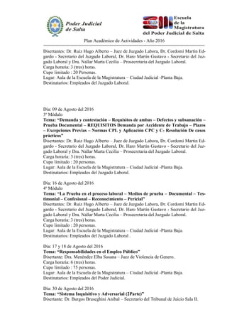 Plan Académico de Actividades - Año 2016
Disertantes: Dr. Ruiz Hugo Alberto – Juez de Juzgado Labora, Dr. Cordomí Martin Ed-
gardo - Secretario del Juzgado Laboral, Dr. Haro Martin Gustavo - Secretario del Juz-
gado Laboral y Dra. Nallar Marta Cecilia – Prosecretaria del Juzgado Laboral.
Carga horaria: 3 (tres) horas.
Cupo limitado : 20 Personas.
Lugar: Aula de la Escuela de la Magistratura – Ciudad Judicial -Planta Baja.
Destinatarios: Empleados del Juzgado Laboral.
Día: 09 de Agosto del 2016
3º Módulo
Tema: “Demanda y contestación – Requisitos de ambas – Defectos y subsanación –
Prueba Documental – REQUISITOS Demanda por Accidente de Trabajo – Plazos
– Excepciones Previas – Normas CPL y Aplicación CPC y C- Resolución De casos
prácticos”
Disertantes: Dr. Ruiz Hugo Alberto – Juez de Juzgado Labora, Dr. Cordomí Martin Ed-
gardo - Secretario del Juzgado Laboral, Dr. Haro Martin Gustavo - Secretario del Juz-
gado Laboral y Dra. Nallar Marta Cecilia – Prosecretaria del Juzgado Laboral.
Carga horaria: 3 (tres) horas.
Cupo limitado : 20 personas.
Lugar: Aula de la Escuela de la Magistratura – Ciudad Judicial -Planta Baja.
Destinatarios: Empleados del Juzgado Laboral.
Día: 16 de Agosto del 2016
4º Módulo
Tema: “La Prueba en el proceso laboral – Medios de prueba – Documental – Tes-
timonial – Confesional – Reconocimiento – Pericial”
Disertantes: Dr. Ruiz Hugo Alberto – Juez de Juzgado Labora, Dr. Cordomí Martin Ed-
gardo - Secretario del Juzgado Laboral, Dr. Haro Martin Gustavo - Secretario del Juz-
gado Laboral y Dra. Nallar Marta Cecilia – Prosecretaria del Juzgado Laboral.
Carga horaria: 3 (tres) horas.
Cupo limitado : 20 personas.
Lugar: Aula de la Escuela de la Magistratura – Ciudad Judicial -Planta Baja.
Destinatarios: Empleados del Juzgado Laboral .
Día: 17 y 18 de Agosto del 2016
Tema: “Responsabilidades en el Empleo Público”
Disertante: Dra. Menéndez Elba Susana – Juez de Violencia de Genero.
Carga horaria: 6 (tres) horas.
Cupo limitado : 75 personas.
Lugar: Aula de la Escuela de la Magistratura – Ciudad Judicial -Planta Baja.
Destinatarios: Empleados del Poder Judicial.
Día: 30 de Agosto del 2016
Tema: “Sistema Inquisitivo y Adversarial (2Parte)”
Disertante: Dr. Burgos Bruseghini Anibal – Secretario del Tribunal de Juicio Sala II.
 