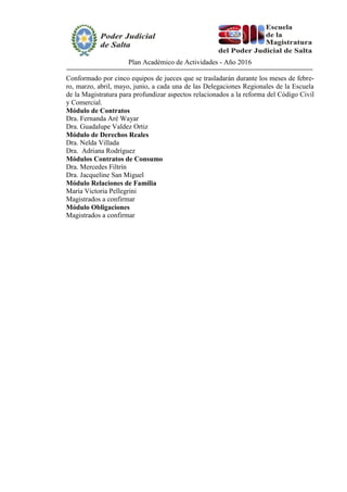Plan Académico de Actividades - Año 2016
Conformado por cinco equipos de jueces que se trasladarán durante los meses de febre-
ro, marzo, abril, mayo, junio, a cada una de las Delegaciones Regionales de la Escuela
de la Magistratura para profundizar aspectos relacionados a la reforma del Código Civil
y Comercial.
Módulo de Contratos
Dra. Fernanda Aré Wayar
Dra. Guadalupe Valdez Ortiz
Módulo de Derechos Reales
Dra. Nelda Villada
Dra. Adriana Rodríguez
Módulos Contratos de Consumo
Dra. Mercedes Filtrín
Dra. Jacqueline San Miguel
Módulo Relaciones de Familia
María Victoria Pellegrini
Magistrados a confirmar
Módulo Obligaciones
Magistrados a confirmar
 
