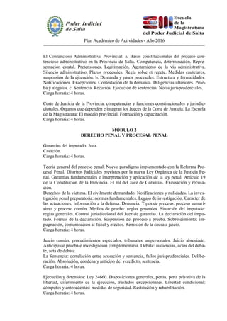 Plan Académico de Actividades - Año 2016
El Contencioso Administrativo Provincial: a. Bases constitucionales del proceso con-
tencioso administrativo en la Provincia de Salta. Competencia, determinación. Repre-
sentación estatal. Pretensiones. Legitimación. Agotamiento de la vía administrativa.
Silencio administrativo. Plazos procesales. Regla solve et repete. Medidas cautelares,
suspensión de la ejecución. b. Demanda y pasos procesales. Estructura y formalidades.
Notificaciones. Excepciones. Contestación de la demanda. Diligencias ulteriores. Prue-
ba y alegatos. c. Sentencia. Recursos. Ejecución de sentencias. Notas jurisprudenciales.
Carga horaria: 4 horas.
Corte de Justicia de la Provincia: competencias y funciones constitucionales y jurisdic-
cionales. Órganos que dependen e integran los Jueces de la Corte de Justicia. La Escuela
de la Magistratura: El modelo provincial. Formación y capacitación.
Carga horaria: 4 horas.
MÓDULO 2
DERECHO PENAL Y PROCESAL PENAL
Garantías del imputado. Juez.
Casación.
Carga horaria: 4 horas.
Teoría general del proceso penal. Nuevo paradigma implementado con la Reforma Pro-
cesal Penal. Distritos Judiciales previstos por la nueva Ley Orgánica de la Justicia Pe-
nal. Garantías fundamentales e interpretación y aplicación de la ley penal. Artículo 19
de la Constitución de la Provincia. El rol del Juez de Garantías. Excusación y recusa-
ción.
Derechos de la víctima. El civilmente demandado. Notificaciones y nulidades. La inves-
tigación penal preparatoria: normas fundamentales. Legajo de investigación. Carácter de
las actuaciones. Información a la defensa. Denuncia. Tipos de proceso: proceso sumarí-
simo y proceso común. Medios de prueba: reglas generales. Situación del imputado:
reglas generales. Control jurisdiccional del Juez de garantías. La declaración del impu-
tado. Formas de la declaración. Suspensión del proceso a prueba. Sobreseimiento: im-
pugnación, comunicación al fiscal y efectos. Remisión de la causa a juicio.
Carga horaria: 4 horas.
Juicio común, procedimientos especiales, tribunales unipersonales. Juicio abreviado.
Anticipo de prueba e investigación complementaria. Debate: audiencias, actos del deba-
te, acta de debate.
La Sentencia: correlación entre acusación y sentencia, fallos jurisprudenciales. Delibe-
ración. Absolución, condena y anticipo del veredicto, sentencia.
Carga horaria: 4 horas.
Ejecución y detenidos: Ley 24660. Disposiciones generales, penas, pena privativa de la
libertad, diferimiento de la ejecución, traslados excepcionales. Libertad condicional:
cómputos y antecedentes: medidas de seguridad. Restitución y rehabilitación.
Carga horaria: 4 horas.
 