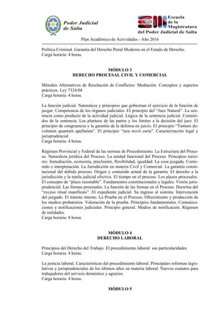 Plan Académico de Actividades - Año 2016
Política Criminal. Garantía del Derecho Penal Moderno en el Estado de Derecho.
Carga horaria: 4 horas.
MÓDULO 3
DERECHO PROCESAL CIVIL Y COMERCIAL
Métodos Alternativos de Resolución de Conflictos: Mediación. Conceptos y aspectos
prácticos. Ley 7324/04
Carga horaria: 4 horas.
La función judicial. Naturaleza y principios que gobiernan el ejercicio de la función de
juzgar. Competencia de los órganos judiciales. El principio del “Juez Natural”. La sen-
tencia como producto de la actividad judicial. Lógica de la sentencia judicial. Conteni-
dos de la sentencia. Los planteos de las partes y los límites a la decisión del juez. El
principio de congruencia y la garantía de la defensa en juicio. El principio “Tantum de-
volutum quantum apellatum”. El principio “iura novit curia”. Caracterización legal y
jurisprudencial.
Carga horaria: 4 horas.
Régimen Provincial y Federal de las normas de Procedimiento. La Estructura del Proce-
so. Naturaleza jurídica del Proceso. La unidad funcional del Proceso. Principios recto-
res: Inmediación, economía, preclusión, flexibilidad, igualdad. La cosa juzgada. Conte-
nido e interpretación. La Jurisdicción en materia Civil y Comercial. La garantía consti-
tucional del debido proceso. Origen y contenido actual de la garantía. El derecho a la
jurisdicción y la tutela judicial efectiva. El tiempo en el proceso. Los plazos procesales.
El concepto de “plazo razonable”. Fundamentos constitucionales y legales. Visión juris-
prudencial. Las formas procesales. La función de las formas en el Proceso. Doctrina del
“exceso ritual manifiesto”. El expediente judicial. Su ingreso al sistema. Intervención
del juzgado. El trámite interno. La Prueba en el Proceso. Ofrecimiento y producción de
los medios probatorios. Valoración de la prueba. Principios fundamentales. Comunica-
ciones y notificaciones judiciales. Principio general. Medios de notificación. Régimen
de nulidades.
Carga horaria: 8 horas.
MÓDULO 4
DERECHO LABORAL
Principios del Derecho del Trabajo. El procedimiento laboral: sus particularidades
Carga horaria: 4 horas.
La justicia laboral. Características del procedimiento laboral. Principales reformas legis-
lativas y jurisprudenciales de los últimos años en materia laboral. Nuevos esatutos para
trabajadores del servicio doméstico y agrarios.
Carga horaria: 4 horas.
MÓDULO 5
 