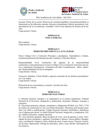 Plan Académico de Actividades - Año 2016
tucional. Efecto de la acción. Recursos de constitucionalidad e inconstitucionalidad, su
tratamiento en las diferentes materias. Recurso extraordinario federal: procedencia, fun-
damentación de la vía autónoma. Acordada 7 de la Corte Suprema de Justicia de la Na-
ción.
Carga horaria: 8 horas.
MÓDULO 10
ÉTICA JUDICIAL
Ética Judicial
Carga horaria: 4 horas.
MÓDULO 11
DERECHO PRIVADO EN LA ACTUALIDAD
Nuevo Código Civil y Comercial: Principios y paradigmas. Antecedentes y fuentes.
Constitucionalización del derecho privado. Contratos y Derechos Reales.
Responsabilidad Civil. Unificación del régimen de la responsabilidad
contractual y extracontractual en el nuevo Código Civil y Comercial. Funciones preven-
tiva y reparatoria. Presupuestos y Elementos del daño. Cuantificación: rubros admiti-
dos. Responsabilidad civil de los abogados.
Carga horaria: 4 horas.
Concursos. Quiebras. Visión Global y aspectos esenciales de los distintos procedimien-
tos y sus etapas.
Carga horaria: 4 horas.
Protección de los consumidores y usuarios. Acciones de clase.
Carga horaria: 4 horas.
MÓDULO 12
DERECHO ELECTORAL
I.- Derecho electoral: concepto y su importancia en el sistema republicano. Tribunal
Electoral de la Provincia: integración y atribuciones. Secretaría. Sufragio: concepto y
caracteres.
II.- Elecciones primarias, abiertas, simultáneas y obligatorias (PASO): Ley 7697 y 7730
de normas de control para el voto con boleta electrónica. Elecciones provinciales gene-
rales. Ley 6444 y modificatorias. Código Electoral Nacional. Similitudes y diferencias
con el régimen provincial. La Junta Electoral Nacional: integración y competencia. Fal-
tas y delitos electorales. Amparo electoral.
III.- Acto electoral: garantías. Mesa receptora de votos. Acto de apertura y cierre. Auto-
ridades de mesa: presidente y suplentes. Facultades y deberes. Fuerza pública. Designa-
ción y acreditación. Equipos y útiles. Padrón de mesa. Cuarto oscuro. Clausura. Escruti-
nio de mesa. Operaciones. Entrega de materiales, sobre y urna. Recibo. Interrupción de
los comicios.
 