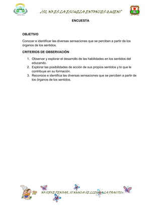 ¿SI, NO ES LA ESCUELA ENTONCES QUIEN?

                                   ENCUESTA



OBJETIVO

Conocer e identificar las diversas sensaciones que se perciben a partir de los
órganos de los sentidos.

CRITERIOS DE OBSERVACIÓN

   1. Observar y explorar el desarrollo de las habilidades en los sentidos del
      educando.
   2. Explorar las posibilidades de acción de sus propios sentidos y lo que le
      contribuye en su formación.
   3. Reconoce e identifica las diversas sensaciones que se perciben a partir de
      los órganos de los sentidos.




             NO SIRVE PENSAR, SI NUNCA SE LLEVA A LA PRACTICA
 