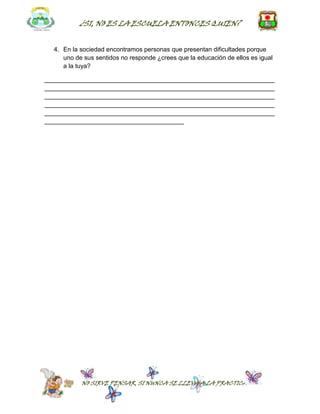 ¿SI, NO ES LA ESCUELA ENTONCES QUIEN?


  4. En la sociedad encontramos personas que presentan dificultades porque
     uno de sus sentidos no responde ¿crees que la educación de ellos es igual
     a la tuya?

__________________________________________________________________
__________________________________________________________________
__________________________________________________________________
__________________________________________________________________
__________________________________________________________________
________________________________________




           NO SIRVE PENSAR, SI NUNCA SE LLEVA A LA PRACTICA
 