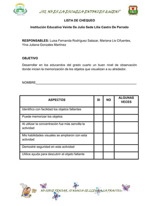 ¿SI, NO ES LA ESCUELA ENTONCES QUIEN?

                                LISTA DE CHEQUEO

      Institución Educativa Veinte De Julio Sede Lilia Castro De Parrado



RESPONSABLES: Luisa Fernanda Rodríguez Salazar, Mariana Lis Cifuentes,
Yina Juliana Gonzales Martínez



OBJETIVO

Desarrollar en los educandos del grado cuarto un buen nivel de observación
donde inicien la memorización de los objetos que visualizan a su alrededor.



NOMBRE__________________________________________________________



                                                                 ALGUNAS
                    ASPECTOS                       SI    NO
                                                                  VECES

Identifico con facilidad los objetos faltantes

Puede memorizar los objetos

Al utilizar la concentración fue más sencilla la
actividad

Mis habilidades visuales se ampliaron con esta
actividad

Demostré seguridad en esta actividad

Utilice ayuda para descubrir el objeto faltante




              NO SIRVE PENSAR, SI NUNCA SE LLEVA A LA PRACTICA
 