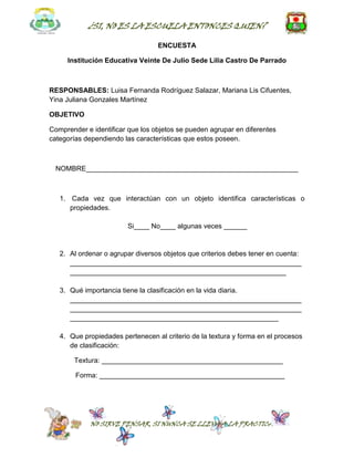 ¿SI, NO ES LA ESCUELA ENTONCES QUIEN?

                                  ENCUESTA

     Institución Educativa Veinte De Julio Sede Lilia Castro De Parrado



RESPONSABLES: Luisa Fernanda Rodríguez Salazar, Mariana Lis Cifuentes,
Yina Juliana Gonzales Martínez

OBJETIVO

Comprender e identificar que los objetos se pueden agrupar en diferentes
categorías dependiendo las características que estos poseen.



  NOMBRE_______________________________________________________



   1. Cada vez que interactúan con un objeto identifica características o
      propiedades.

                        Si____ No____ algunas veces ______


   2. Al ordenar o agrupar diversos objetos que criterios debes tener en cuenta:
      ____________________________________________________________
      ________________________________________________________

   3. Qué importancia tiene la clasificación en la vida diaria.
      ____________________________________________________________
      ____________________________________________________________
      ______________________________________________________

   4. Que propiedades pertenecen al criterio de la textura y forma en el procesos
      de clasificación:

       Textura: _______________________________________________

        Forma: ________________________________________________




             NO SIRVE PENSAR, SI NUNCA SE LLEVA A LA PRACTICA
 