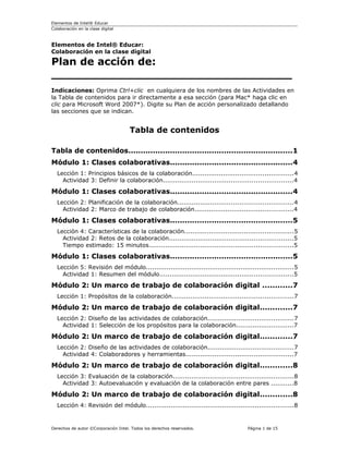 Elementos de Intel® Educar
Colaboración en la clase digital



Elementos de Intel® Educar:
Colaboración en la clase digital

Plan de acción de:
_________________________________
Indicaciones: Oprima Ctrl+clic en cualquiera de los nombres de las Actividades en
la Tabla de contenidos para ir directamente a esa sección (para Mac* haga clic en
clic para Microsoft Word 2007*). Digite su Plan de acción personalizado detallando
las secciones que se indican.


                                     Tabla de contenidos

Tabla de contenidos...................................................................1
Módulo 1: Clases colaborativas..................................................4
  Lección 1: Principios básicos de la colaboración.................................................4
    Actividad 3: Definir la colaboración...............................................................4

Módulo 1: Clases colaborativas..................................................4
  Lección 2: Planificación de la colaboración........................................................4
    Actividad 2: Marco de trabajo de colaboración................................................4

Módulo 1: Clases colaborativas..................................................5
  Lección 4: Características de la colaboración.....................................................5
    Actividad 2: Retos de la colaboración............................................................5
    Tiempo estimado: 15 minutos......................................................................5

Módulo 1: Clases colaborativas..................................................5
  Lección 5: Revisión del módulo........................................................................5
    Actividad 1: Resumen del módulo.................................................................5

Módulo 2: Un marco de trabajo de colaboración digital ............7
  Lección 1: Propósitos de la colaboración...........................................................7

Módulo 2: Un marco de trabajo de colaboración digital.............7
  Lección 2: Diseño de las actividades de colaboración..........................................7
    Actividad 1: Selección de los propósitos para la colaboración............................7

Módulo 2: Un marco de trabajo de colaboración digital.............7
  Lección 2: Diseño de las actividades de colaboración..........................................7
    Actividad 4: Colaboradores y herramientas....................................................7

Módulo 2: Un marco de trabajo de colaboración digital.............8
  Lección 3: Evaluación de la colaboración...........................................................8
    Actividad 3: Autoevaluación y evaluación de la colaboración entre pares ...........8

Módulo 2: Un marco de trabajo de colaboración digital.............8
  Lección 4: Revisión del módulo........................................................................8


Derechos de autor ©Corporación Intel. Todos los derechos reservados.               Página 1 de 15
 