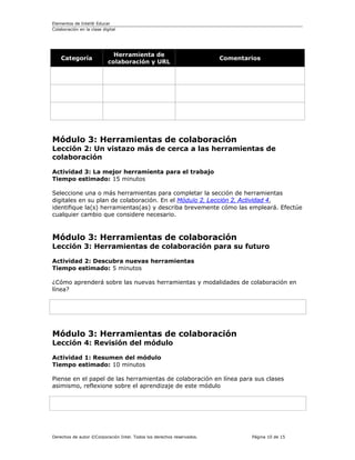 Elementos de Intel® Educar
Colaboración en la clase digital




                              Herramienta de
    Categoría                                                          Comentarios
                            colaboración y URL




Módulo 3: Herramientas de colaboración
Lección 2: Un vistazo más de cerca a las herramientas de
colaboración

Actividad 3: La mejor herramienta para el trabajo
Tiempo estimado: 15 minutos

Seleccione una o más herramientas para completar la sección de herramientas
digitales en su plan de colaboración. En el Módulo 2, Lección 2, Actividad 4,
identifique la(s) herramientas(as) y describa brevemente cómo las empleará. Efectúe
cualquier cambio que considere necesario.



Módulo 3: Herramientas de colaboración
Lección 3: Herramientas de colaboración para su futuro

Actividad 2: Descubra nuevas herramientas
Tiempo estimado: 5 minutos

¿Cómo aprenderá sobre las nuevas herramientas y modalidades de colaboración en
línea?




Módulo 3: Herramientas de colaboración
Lección 4: Revisión del módulo

Actividad 1: Resumen del módulo
Tiempo estimado: 10 minutos

Piense en el papel de las herramientas de colaboración en línea para sus clases
asimismo, reflexione sobre el aprendizaje de este módulo




Derechos de autor ©Corporación Intel. Todos los derechos reservados.           Página 10 de 15
 