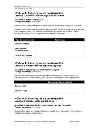 Elementos de Intel® Educar
Colaboración en la clase digital



Módulo 4: Estrategias de colaboración
Lección 1: Comunicadores digitales eficientes

Actividad 3: Tutoría entre pares
Tiempo estimado: 20 minutos

Discuta cuáles estrategias podría utilizar con sus estudiantes y cómo las utilizaría

Revise y reflexione sobre los métodos para ayudar a los estudiantes ser más eficaces
para compartir ideas, dar y recibir realimentación y tutoría entre pares. ¿Qué
estrategias pueden utilizar con sus estudiantes en cada área?


 Tipo de colaboración                                              Estrategias

Compartir ideas

Dar y recibir
realimentación

Tutoría entre pares



Módulo 4: Estrategias de colaboración
Lección 2: Colaboradores digitales seguros

Actividad 3: Colaboración y alfabetización digital
Tiempo estimado: 10 minutos

Describa los métodos que utilizará para fomentar destrezas de colaboración y
comunicación a sus estudiantes, para aplicarlas en las actividades colaborativas.

                                                        Estrategias de aprendizaje

Colaboración

Comunicación



Módulo 4: Estrategias de colaboración
Lección 3: Colaboración digital ética

Actividad 2: Las leyes de derecho de autor y de uso razonable
Tiempo estimado: 20 minutos

Describa formas en las cuáles usted puede ayudar a sus estudiantes convertirse en
ciudadanos digitales responsables.




Derechos de autor ©Corporación Intel. Todos los derechos reservados.             Página 11 de 15
 